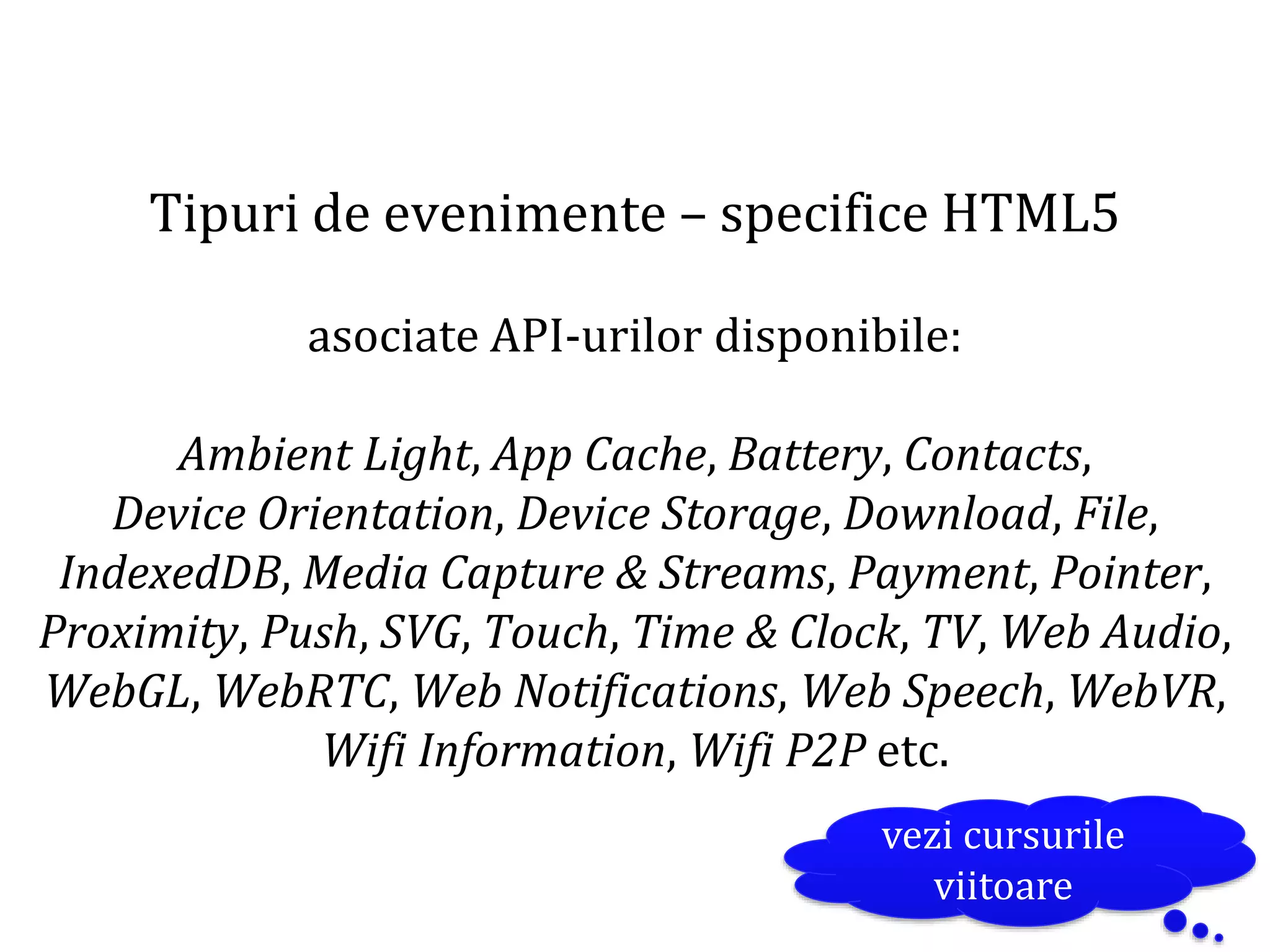 Dr.SabinBuragaprofs.info.uaic.ro/~busaco
Tipuri de evenimente – specifice HTML5
asociate API-urilor disponibile:
Ambient Light, App Cache, Battery, Contacts,
Device Orientation, Device Storage, Download, File,
IndexedDB, Media Capture & Streams, Payment, Pointer,
Proximity, Push, SVG, Touch, Time & Clock, TV, Web Audio,
WebGL, WebRTC, Web Notifications, Web Speech, WebVR,
Wifi Information, Wifi P2P etc.
vezi cursurile
viitoare
 