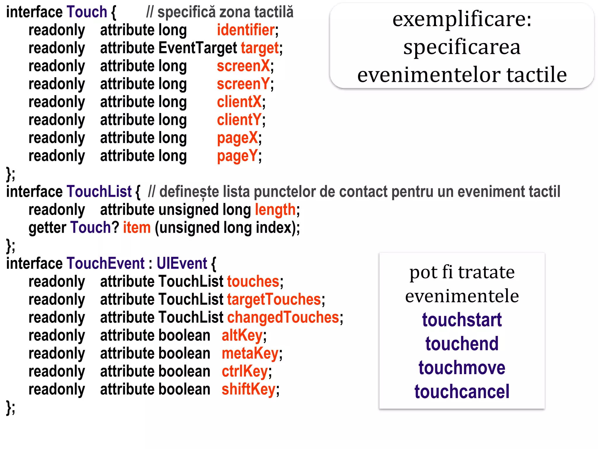 Dr.SabinBuragaprofs.info.uaic.ro/~busaco
interface Touch { // specifică zona tactilă
readonly attribute long identifier;
readonly attribute EventTarget target;
readonly attribute long screenX;
readonly attribute long screenY;
readonly attribute long clientX;
readonly attribute long clientY;
readonly attribute long pageX;
readonly attribute long pageY;
};
interface TouchList { // definește lista punctelor de contact pentru un eveniment tactil
readonly attribute unsigned long length;
getter Touch? item (unsigned long index);
};
interface TouchEvent : UIEvent {
readonly attribute TouchList touches;
readonly attribute TouchList targetTouches;
readonly attribute TouchList changedTouches;
readonly attribute boolean altKey;
readonly attribute boolean metaKey;
readonly attribute boolean ctrlKey;
readonly attribute boolean shiftKey;
};
pot fi tratate
evenimentele
touchstart
touchend
touchmove
touchcancel
exemplificare:
specificarea
evenimentelor tactile
 