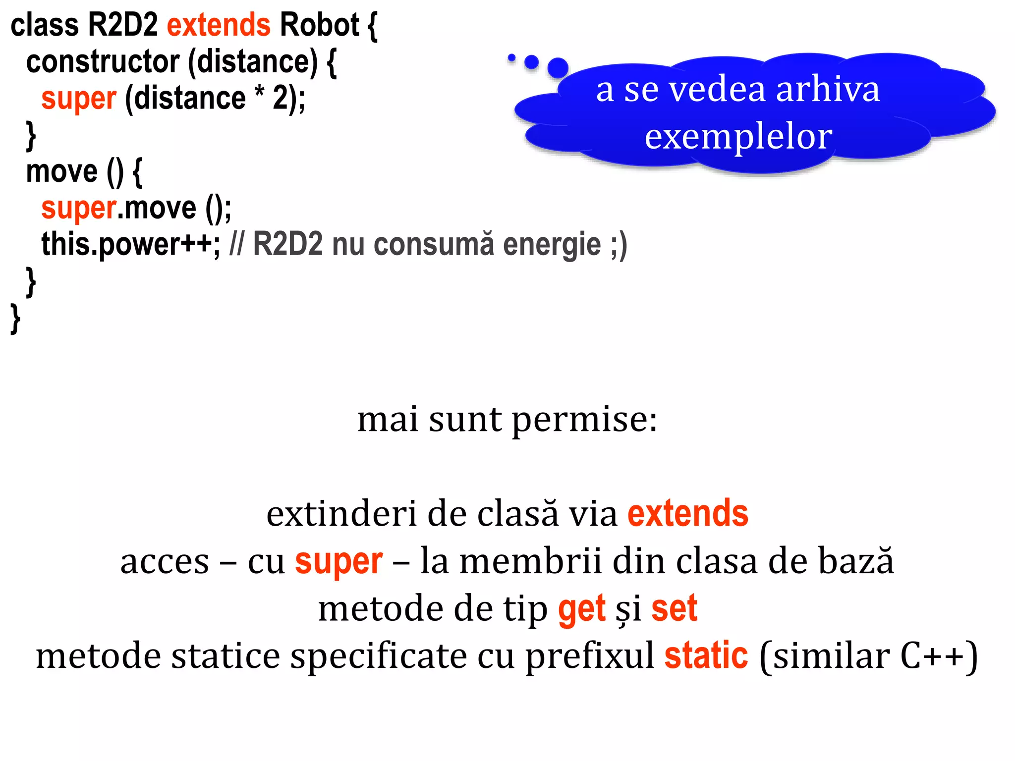 Dr.SabinBuragawww.purl.org/net/busaco
class R2D2 extends Robot {
constructor (distance) {
super (distance * 2);
}
move () {
super.move ();
this.power++; // R2D2 nu consumă energie ;)
}
}
mai sunt permise:
extinderi de clasă via extends
acces – cu super – la membrii din clasa de bază
metode de tip get și set
metode statice specificate cu prefixul static (similar C++)
a se vedea arhiva
exemplelor
 