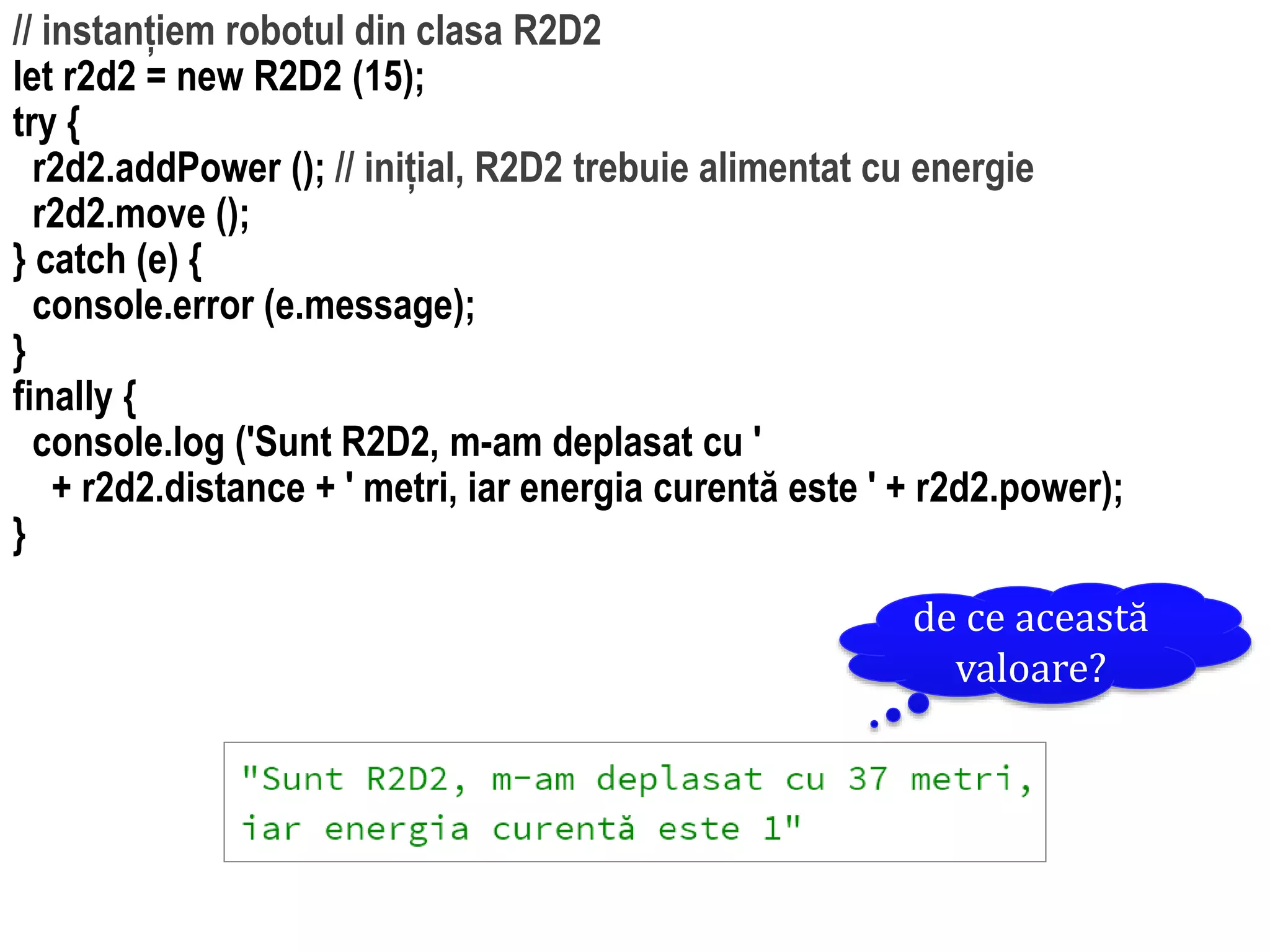 Dr.SabinBuragawww.purl.org/net/busaco
// instanțiem robotul din clasa R2D2
let r2d2 = new R2D2 (15);
try {
r2d2.addPower (); // inițial, R2D2 trebuie alimentat cu energie
r2d2.move ();
} catch (e) {
console.error (e.message);
}
finally {
console.log ('Sunt R2D2, m-am deplasat cu '
+ r2d2.distance + ' metri, iar energia curentă este ' + r2d2.power);
}
de ce această
valoare?
 