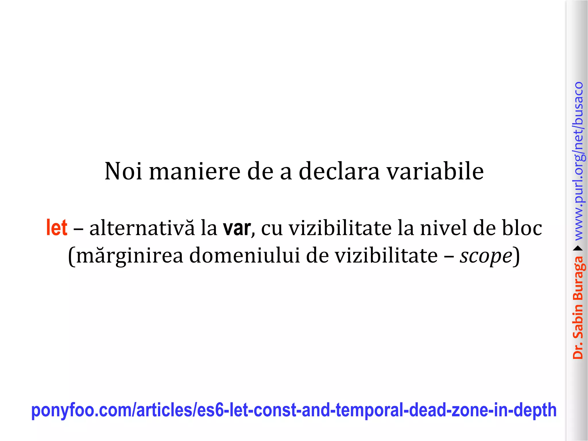 Dr.SabinBuragawww.purl.org/net/busaco
Noi maniere de a declara variabile
let – alternativă la var, cu vizibilitate la nivel de bloc
(mărginirea domeniului de vizibilitate – scope)
ponyfoo.com/articles/es6-let-const-and-temporal-dead-zone-in-depth
 