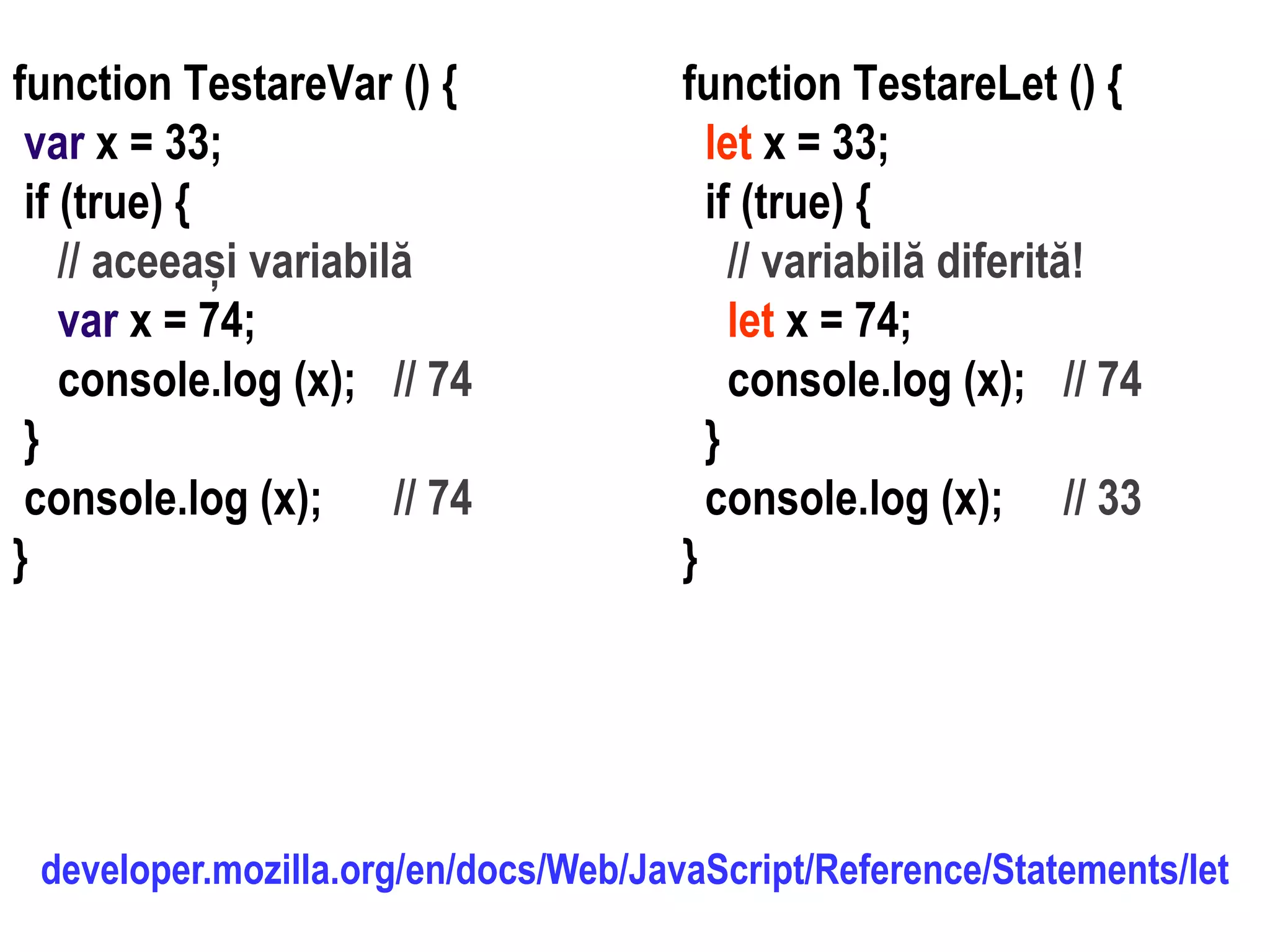 Dr.SabinBuragawww.purl.org/net/busaco
function TestareLet () {
let x = 33;
if (true) {
// variabilă diferită!
let x = 74;
console.log (x); // 74
}
console.log (x); // 33
}
function TestareVar () {
var x = 33;
if (true) {
// aceeași variabilă
var x = 74;
console.log (x); // 74
}
console.log (x); // 74
}
developer.mozilla.org/en/docs/Web/JavaScript/Reference/Statements/let
 