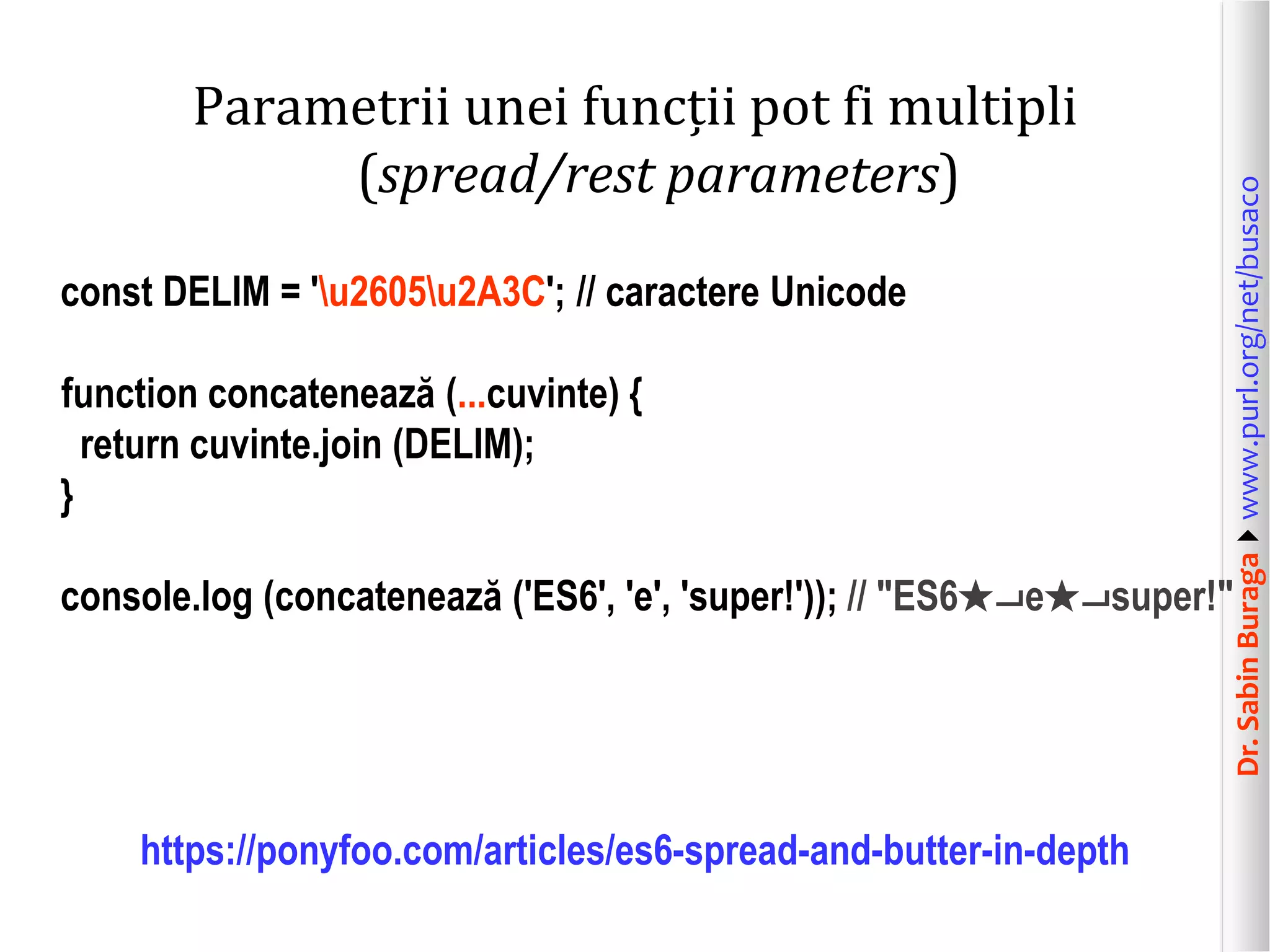 Dr.SabinBuragawww.purl.org/net/busaco
Parametrii unei funcții pot fi multipli
(spread/rest parameters)
const DELIM = 'u2605u2A3C'; // caractere Unicode
function concatenează (...cuvinte) {
return cuvinte.join (DELIM);
}
console.log (concatenează ('ES6', 'e', 'super!')); // "ES6★⨼e★⨼super!"
https://ponyfoo.com/articles/es6-spread-and-butter-in-depth
 