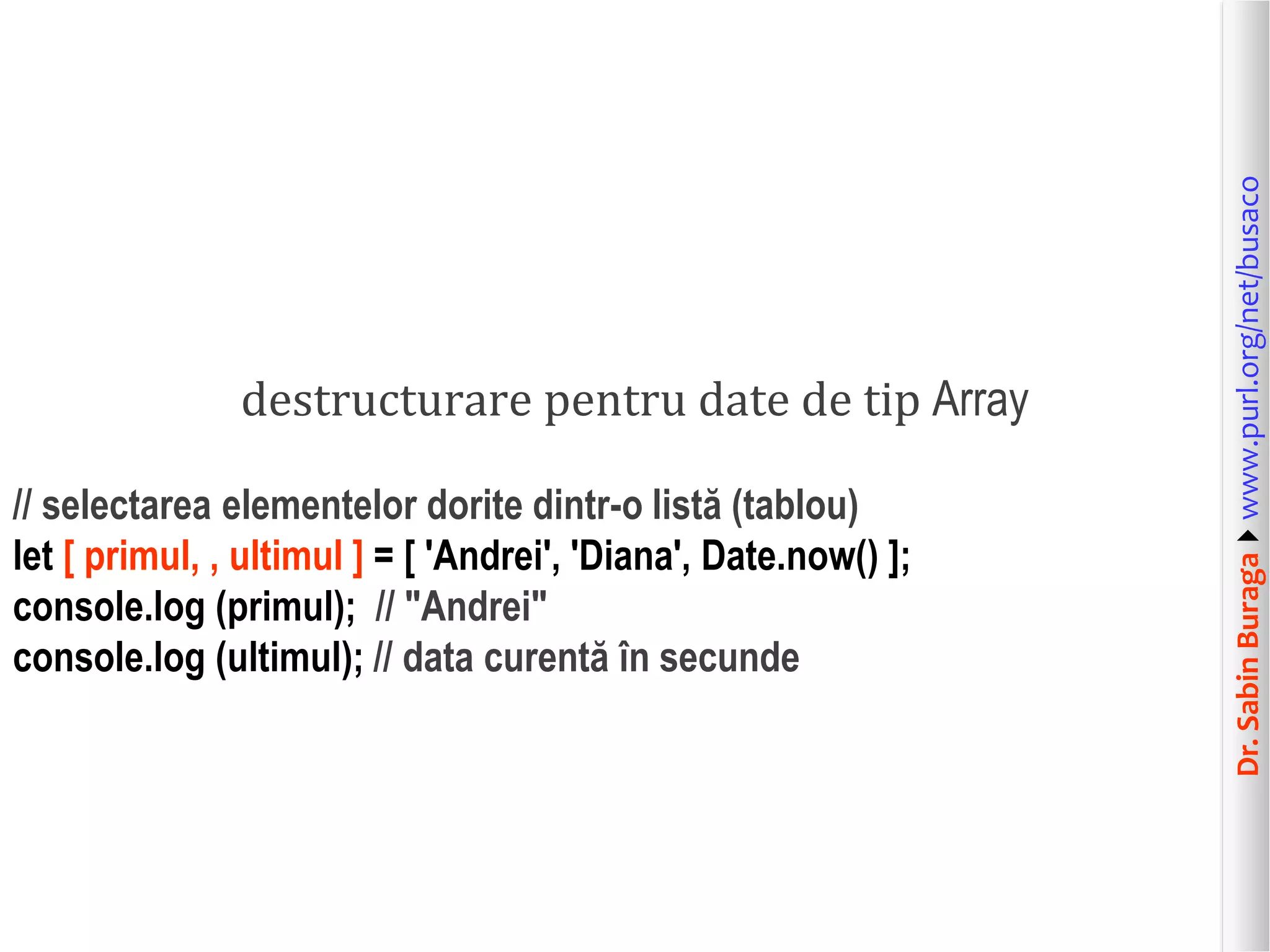 Dr.SabinBuragawww.purl.org/net/busaco
destructurare pentru date de tip Array
// selectarea elementelor dorite dintr-o listă (tablou)
let [ primul, , ultimul ] = [ 'Andrei', 'Diana', Date.now() ];
console.log (primul); // "Andrei"
console.log (ultimul); // data curentă în secunde
 