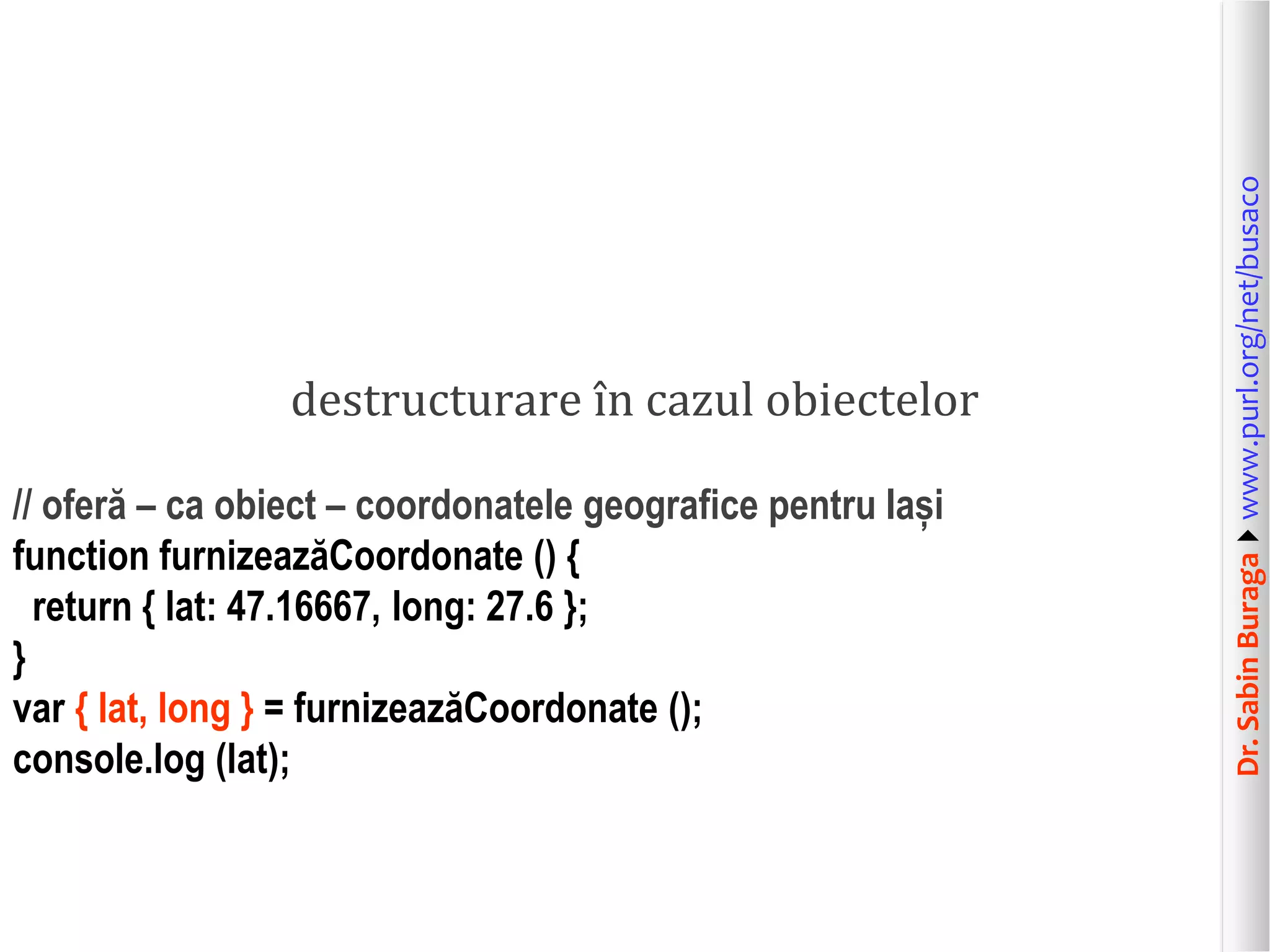 Dr.SabinBuragawww.purl.org/net/busaco
destructurare în cazul obiectelor
// oferă – ca obiect – coordonatele geografice pentru Iași
function furnizeazăCoordonate () {
return { lat: 47.16667, long: 27.6 };
}
var { lat, long } = furnizeazăCoordonate ();
console.log (lat);
 