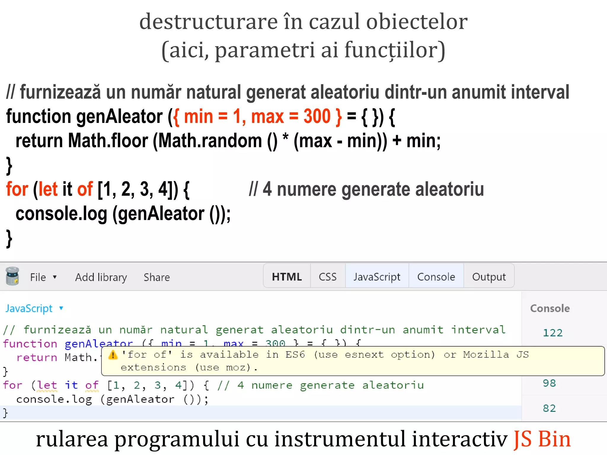 Dr.SabinBuragawww.purl.org/net/busaco
destructurare în cazul obiectelor
(aici, parametri ai funcțiilor)
// furnizează un număr natural generat aleatoriu dintr-un anumit interval
function genAleator ({ min = 1, max = 300 } = { }) {
return Math.floor (Math.random () * (max - min)) + min;
}
for (let it of [1, 2, 3, 4]) { // 4 numere generate aleatoriu
console.log (genAleator ());
}
rularea programului cu instrumentul interactiv JS Bin
 