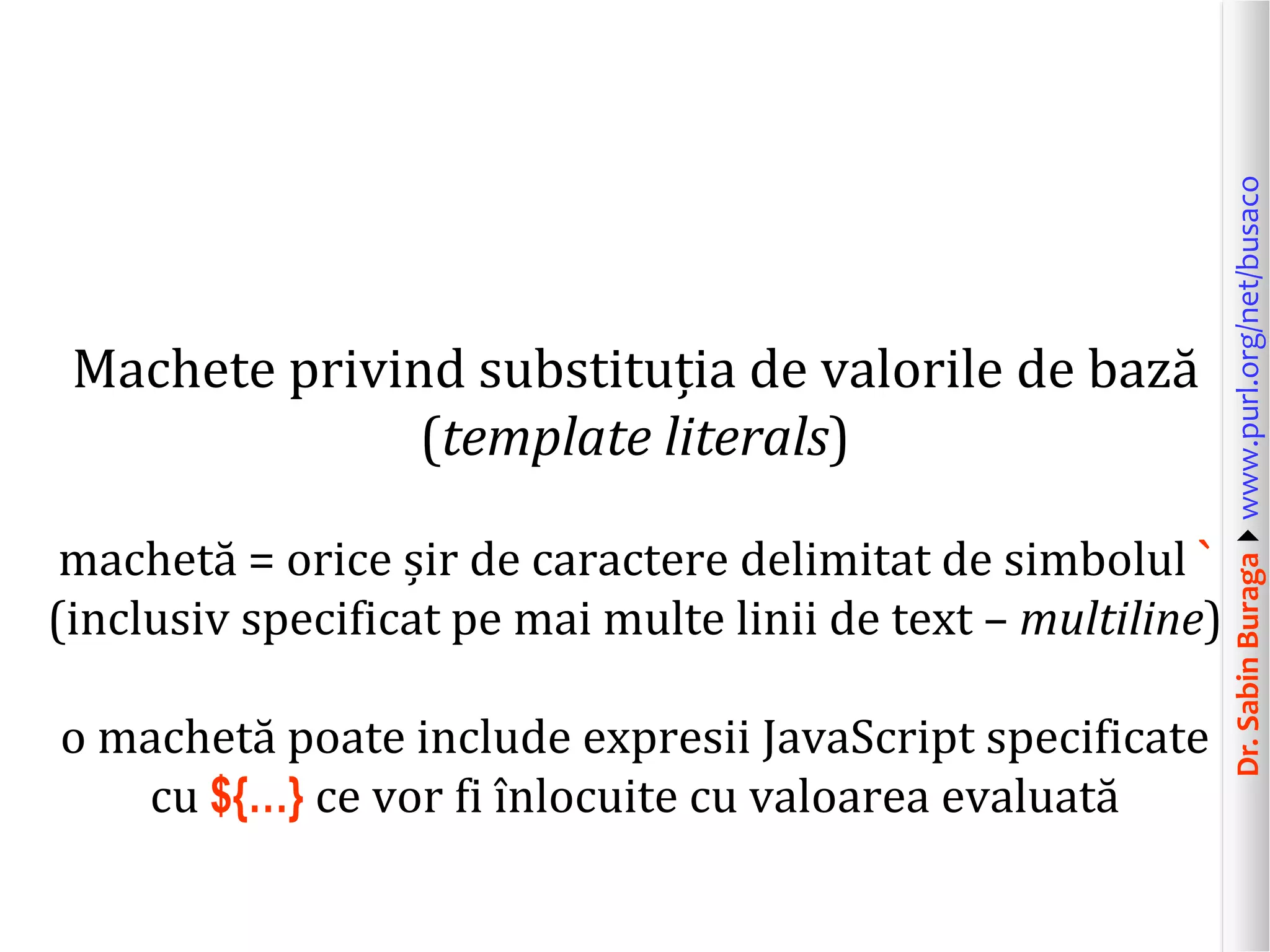 Dr.SabinBuragawww.purl.org/net/busaco
Machete privind substituția de valorile de bază
(template literals)
machetă = orice șir de caractere delimitat de simbolul `
(inclusiv specificat pe mai multe linii de text – multiline)
o machetă poate include expresii JavaScript specificate
cu ${…} ce vor fi înlocuite cu valoarea evaluată
 
