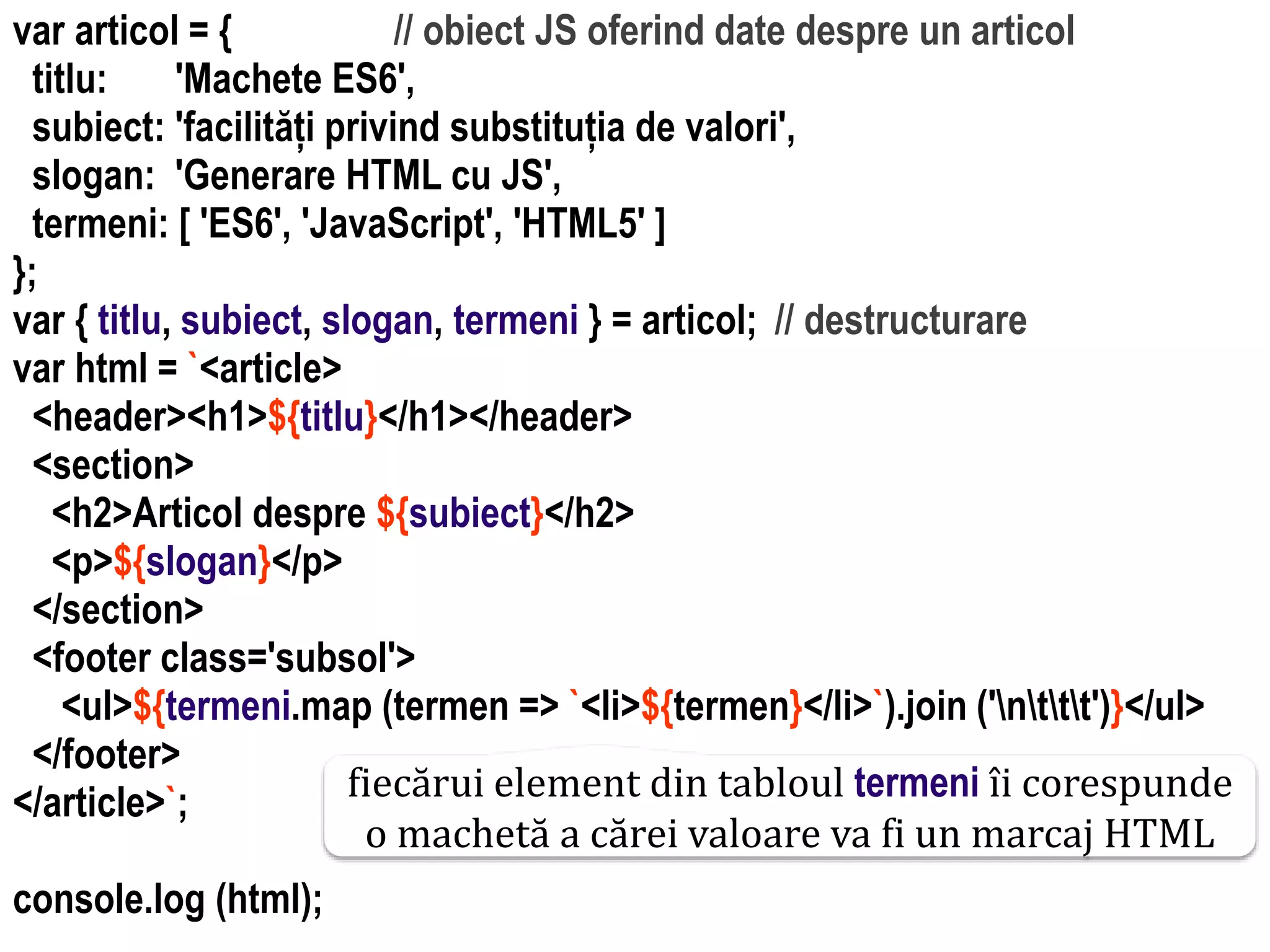 Dr.SabinBuragawww.purl.org/net/busaco
var articol = { // obiect JS oferind date despre un articol
titlu: 'Machete ES6',
subiect: 'facilități privind substituția de valori',
slogan: 'Generare HTML cu JS',
termeni: [ 'ES6', 'JavaScript', 'HTML5' ]
};
var { titlu, subiect, slogan, termeni } = articol; // destructurare
var html = `<article>
<header><h1>${titlu}</h1></header>
<section>
<h2>Articol despre ${subiect}</h2>
<p>${slogan}</p>
</section>
<footer class='subsol'>
<ul>${termeni.map (termen => `<li>${termen}</li>`).join ('nttt')}</ul>
</footer>
</article>`;
console.log (html);
fiecărui element din tabloul termeni îi corespunde
o machetă a cărei valoare va fi un marcaj HTML
 