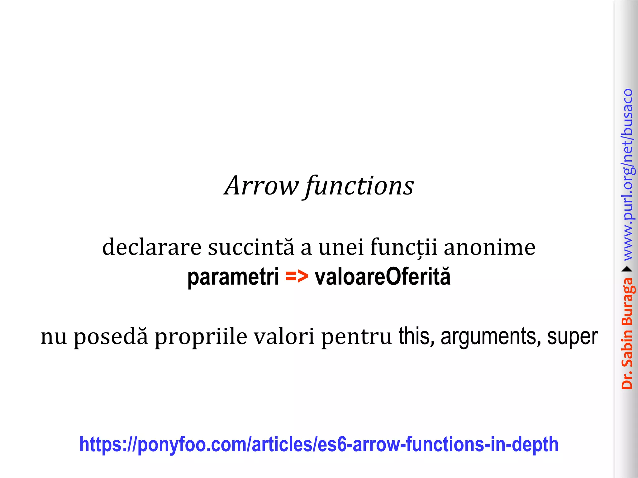 Dr.SabinBuragawww.purl.org/net/busaco
Arrow functions
declarare succintă a unei funcții anonime
parametri => valoareOferită
nu posedă propriile valori pentru this, arguments, super
https://ponyfoo.com/articles/es6-arrow-functions-in-depth
 