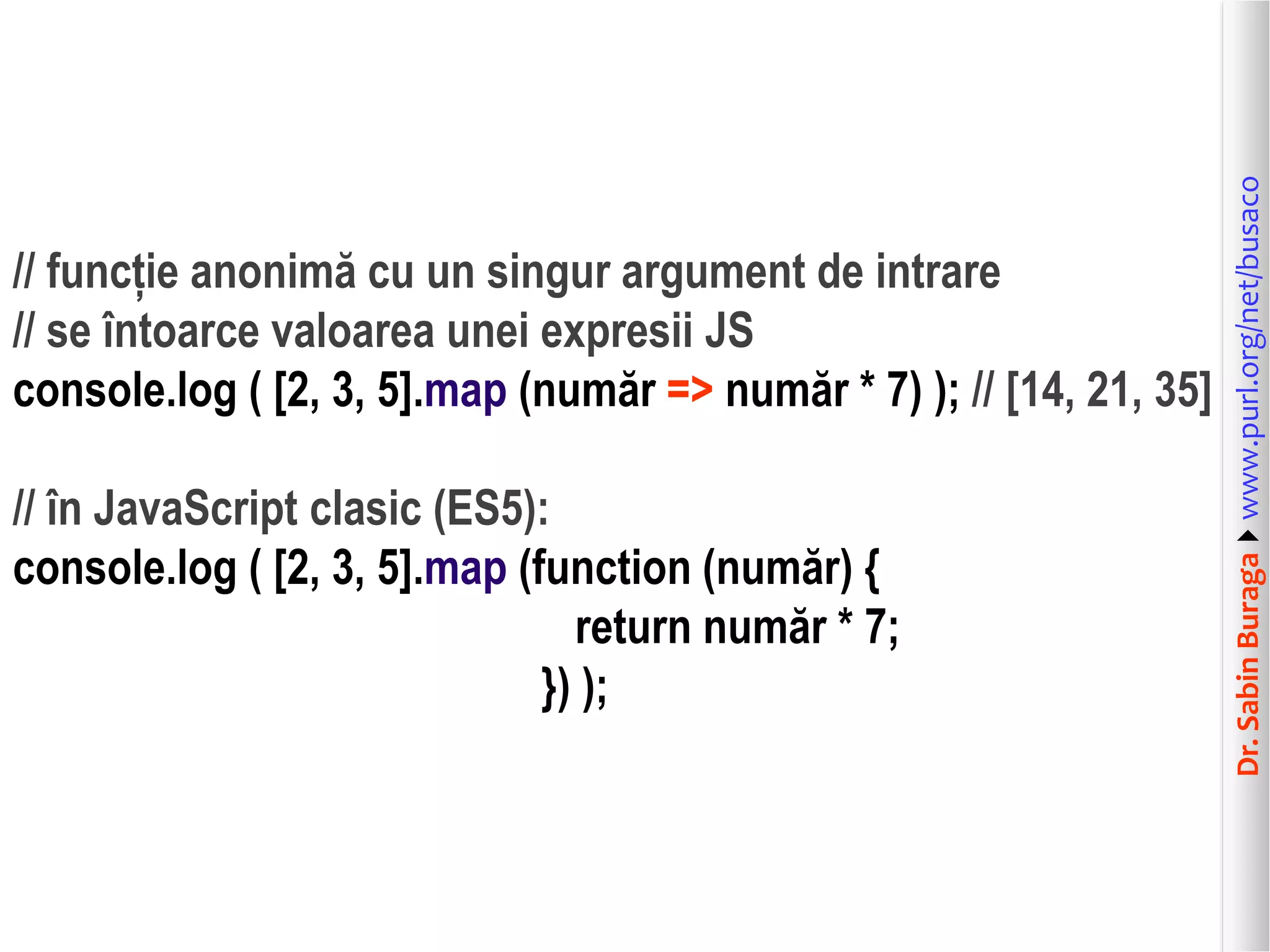 Dr.SabinBuragawww.purl.org/net/busaco
// funcție anonimă cu un singur argument de intrare
// se întoarce valoarea unei expresii JS
console.log ( [2, 3, 5].map (număr => număr * 7) ); // [14, 21, 35]
// în JavaScript clasic (ES5):
console.log ( [2, 3, 5].map (function (număr) {
return număr * 7;
}) );
 