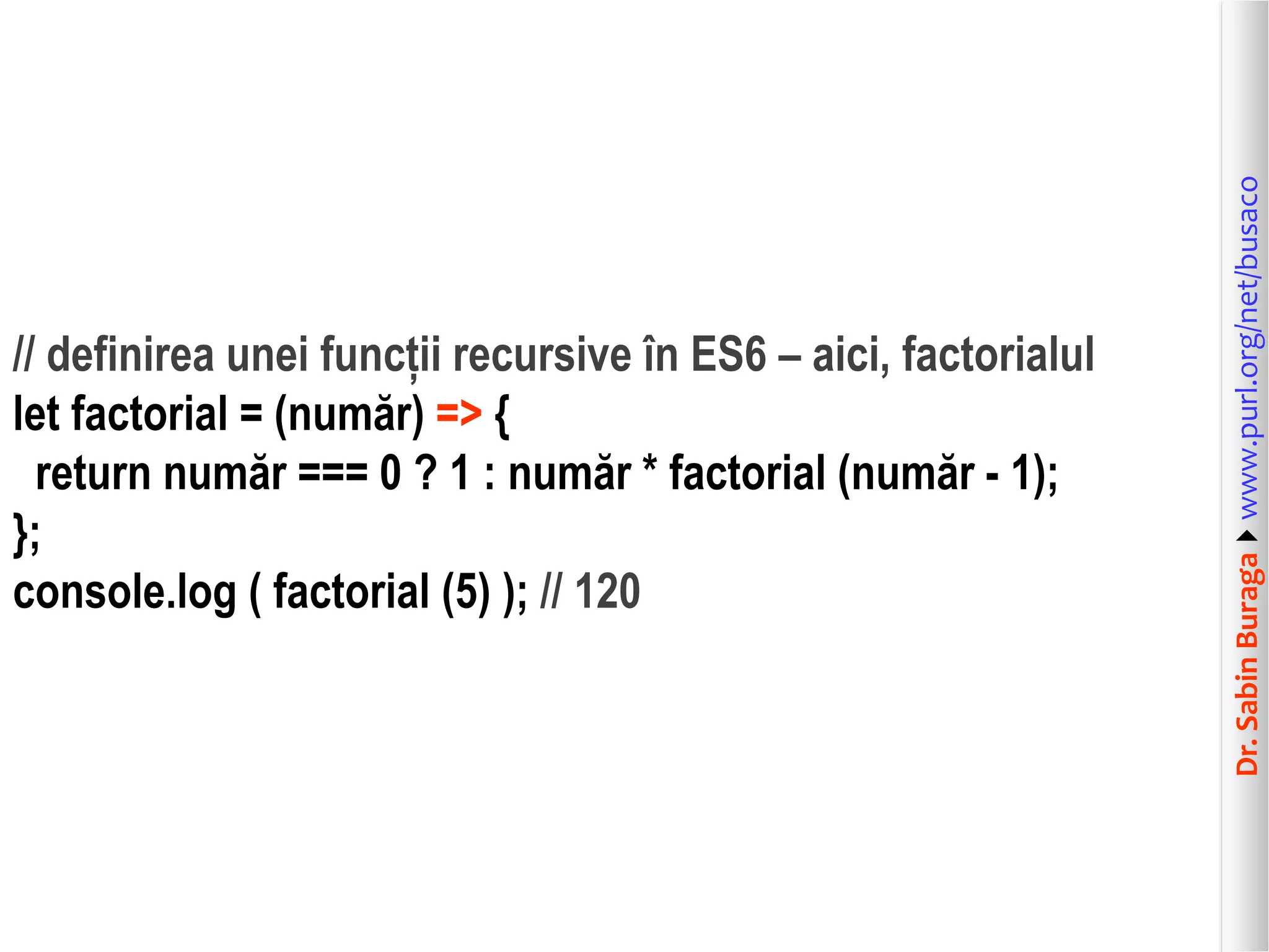 Dr.SabinBuragawww.purl.org/net/busaco
// definirea unei funcții recursive în ES6 – aici, factorialul
let factorial = (număr) => {
return număr === 0 ? 1 : număr * factorial (număr - 1);
};
console.log ( factorial (5) ); // 120
 