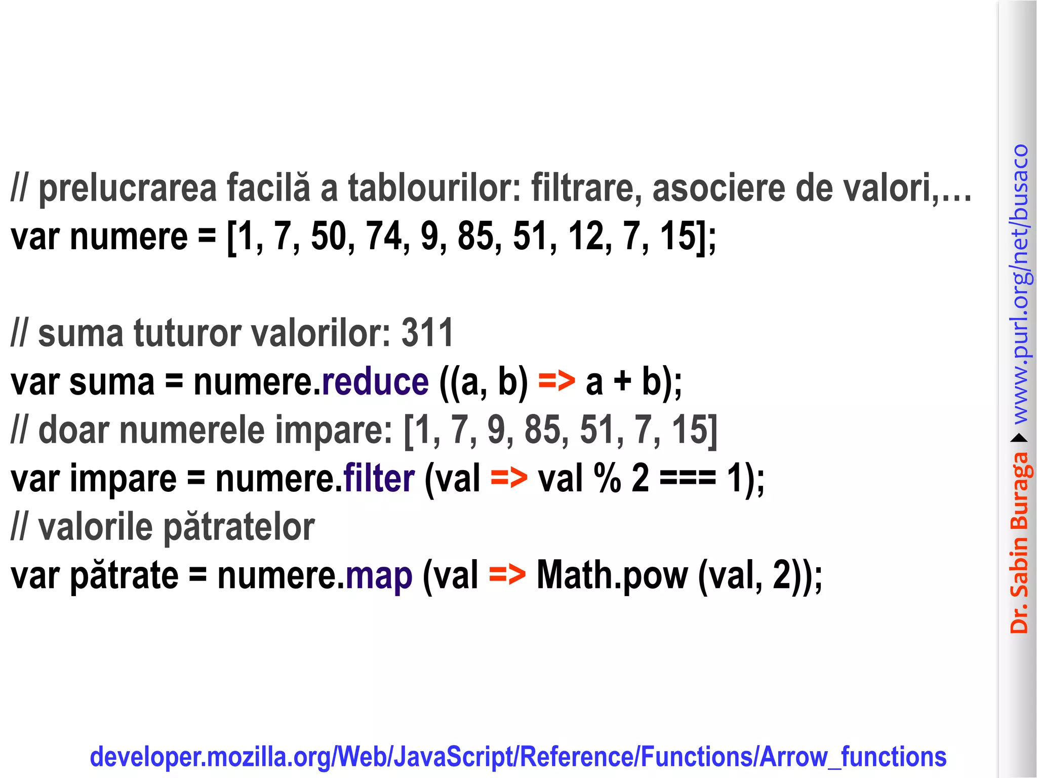 Dr.SabinBuragawww.purl.org/net/busaco
// prelucrarea facilă a tablourilor: filtrare, asociere de valori,…
var numere = [1, 7, 50, 74, 9, 85, 51, 12, 7, 15];
// suma tuturor valorilor: 311
var suma = numere.reduce ((a, b) => a + b);
// doar numerele impare: [1, 7, 9, 85, 51, 7, 15]
var impare = numere.filter (val => val % 2 === 1);
// valorile pătratelor
var pătrate = numere.map (val => Math.pow (val, 2));
developer.mozilla.org/Web/JavaScript/Reference/Functions/Arrow_functions
 