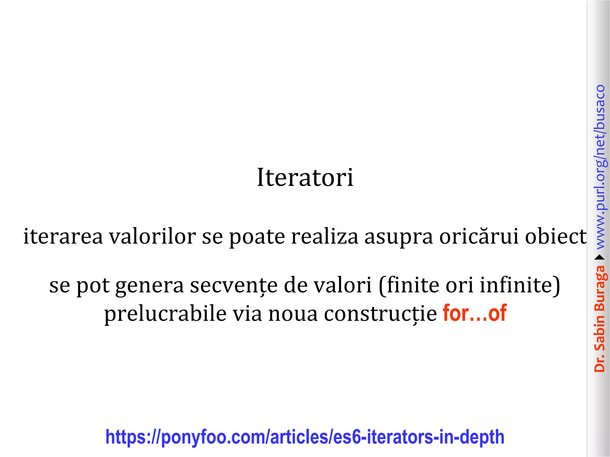 Dr.SabinBuragawww.purl.org/net/busaco
Iteratori
iterarea valorilor se poate realiza asupra oricărui obiect
se pot genera secvențe de valori (finite ori infinite)
prelucrabile via noua construcție for…of
https://ponyfoo.com/articles/es6-iterators-in-depth
 