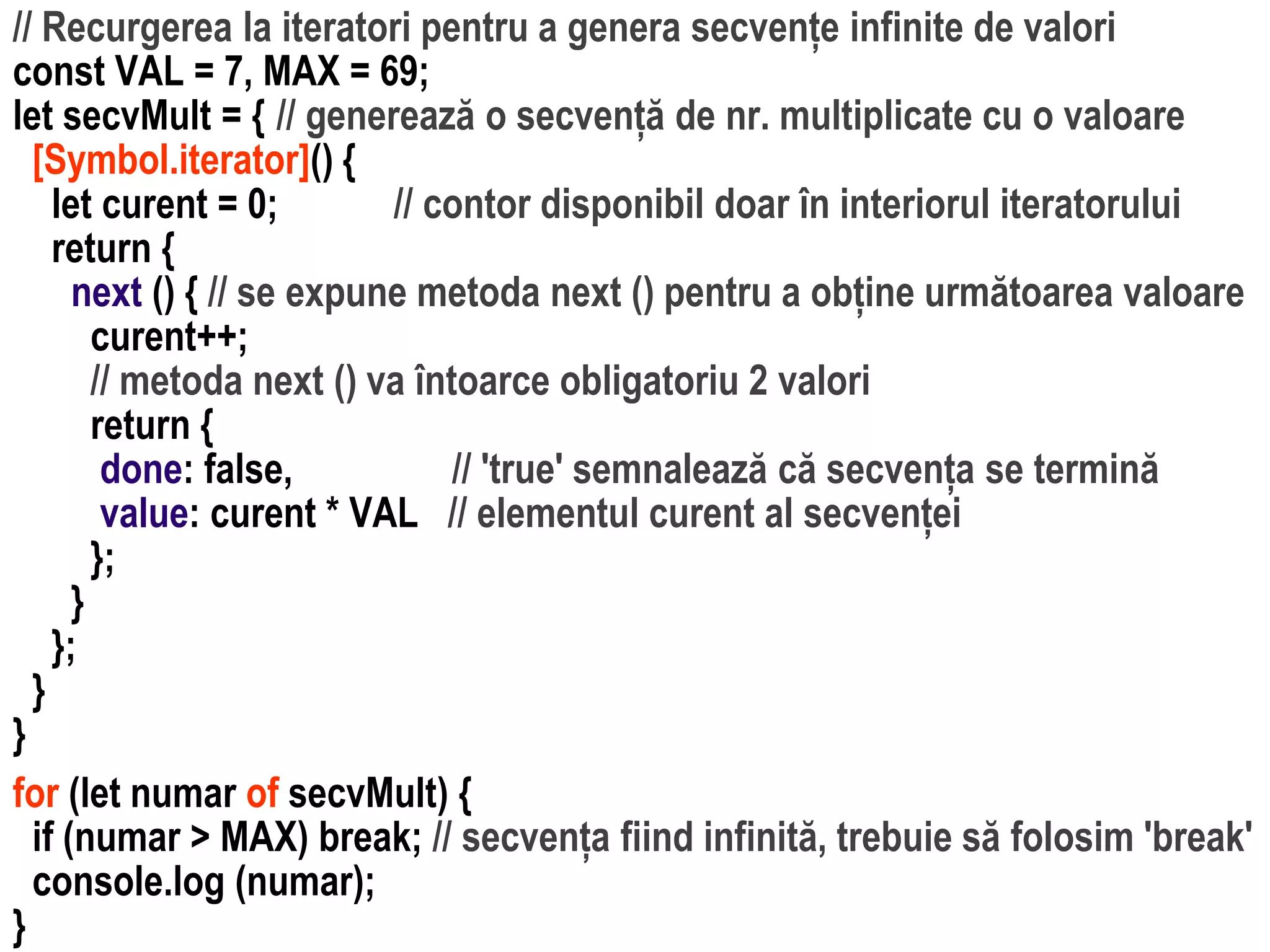 Dr.SabinBuragawww.purl.org/net/busaco
// Recurgerea la iteratori pentru a genera secvențe infinite de valori
const VAL = 7, MAX = 69;
let secvMult = { // generează o secvență de nr. multiplicate cu o valoare
[Symbol.iterator]() {
let curent = 0; // contor disponibil doar în interiorul iteratorului
return {
next () { // se expune metoda next () pentru a obține următoarea valoare
curent++;
// metoda next () va întoarce obligatoriu 2 valori
return {
done: false, // 'true' semnalează că secvența se termină
value: curent * VAL // elementul curent al secvenței
};
}
};
}
}
for (let numar of secvMult) {
if (numar > MAX) break; // secvența fiind infinită, trebuie să folosim 'break'
console.log (numar);
}
 
