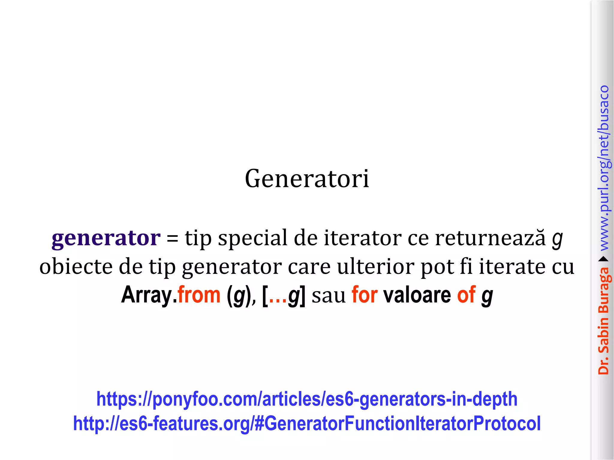 Dr.SabinBuragawww.purl.org/net/busaco
Generatori
generator = tip special de iterator ce returnează g
obiecte de tip generator care ulterior pot fi iterate cu
Array.from (g), […g] sau for valoare of g
https://ponyfoo.com/articles/es6-generators-in-depth
http://es6-features.org/#GeneratorFunctionIteratorProtocol
 