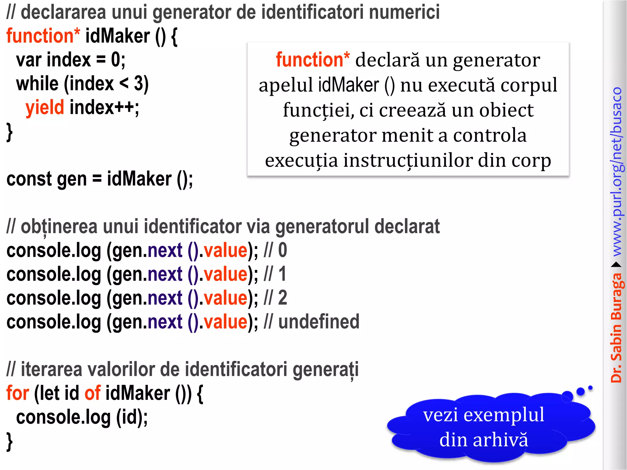 Dr.SabinBuragawww.purl.org/net/busaco
// declararea unui generator de identificatori numerici
function* idMaker () {
var index = 0;
while (index < 3)
yield index++;
}
const gen = idMaker ();
// obținerea unui identificator via generatorul declarat
console.log (gen.next ().value); // 0
console.log (gen.next ().value); // 1
console.log (gen.next ().value); // 2
console.log (gen.next ().value); // undefined
// iterarea valorilor de identificatori generați
for (let id of idMaker ()) {
console.log (id);
}
function* declară un generator
apelul idMaker () nu execută corpul
funcției, ci creează un obiect
generator menit a controla
execuția instrucțiunilor din corp
vezi exemplul
din arhivă
 