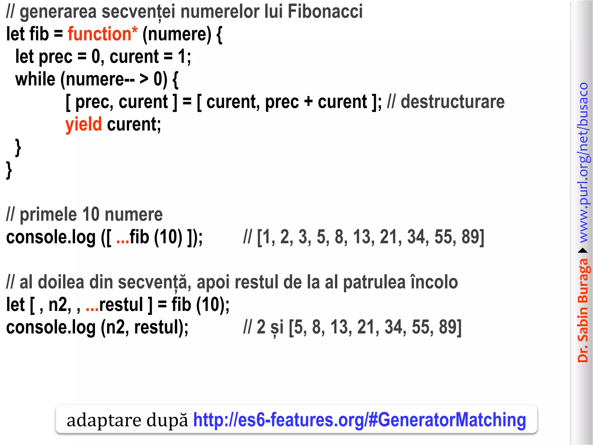 Dr.SabinBuragawww.purl.org/net/busaco
// generarea secvenței numerelor lui Fibonacci
let fib = function* (numere) {
let prec = 0, curent = 1;
while (numere-- > 0) {
[ prec, curent ] = [ curent, prec + curent ]; // destructurare
yield curent;
}
}
// primele 10 numere
console.log ([ ...fib (10) ]); // [1, 2, 3, 5, 8, 13, 21, 34, 55, 89]
// al doilea din secvență, apoi restul de la al patrulea încolo
let [ , n2, , ...restul ] = fib (10);
console.log (n2, restul); // 2 și [5, 8, 13, 21, 34, 55, 89]
adaptare după http://es6-features.org/#GeneratorMatching
 