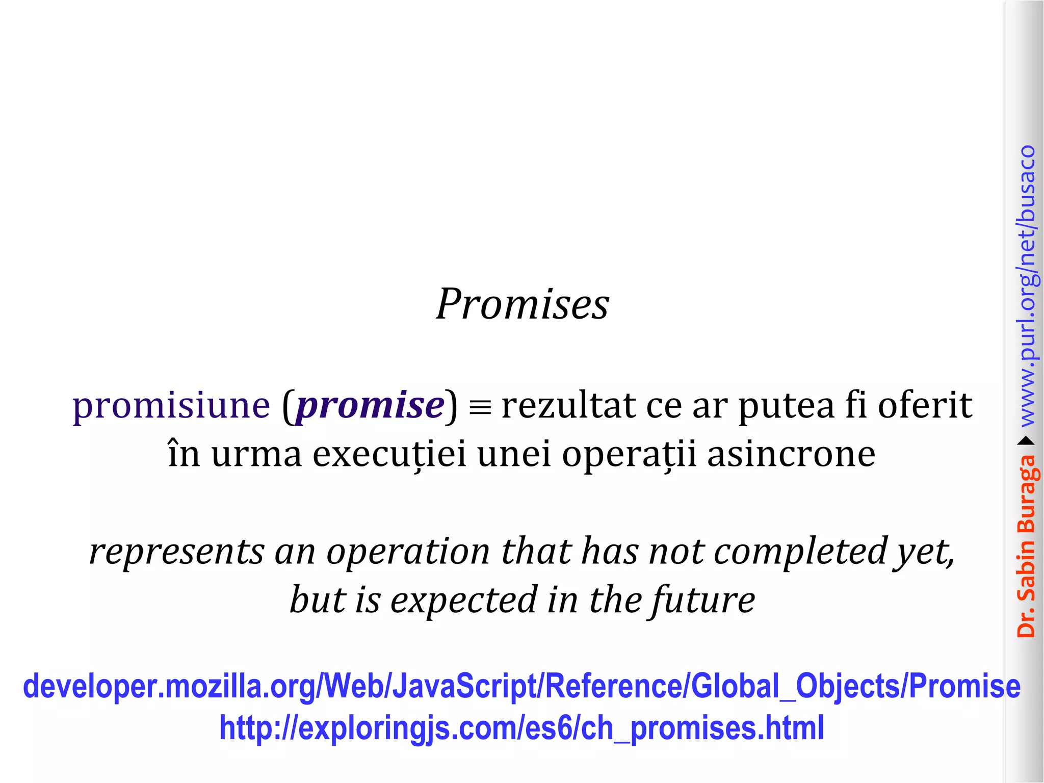 Dr.SabinBuragawww.purl.org/net/busaco
Promises
promisiune (promise)  rezultat ce ar putea fi oferit
în urma execuției unei operații asincrone
represents an operation that has not completed yet,
but is expected in the future
developer.mozilla.org/Web/JavaScript/Reference/Global_Objects/Promise
http://exploringjs.com/es6/ch_promises.html
 