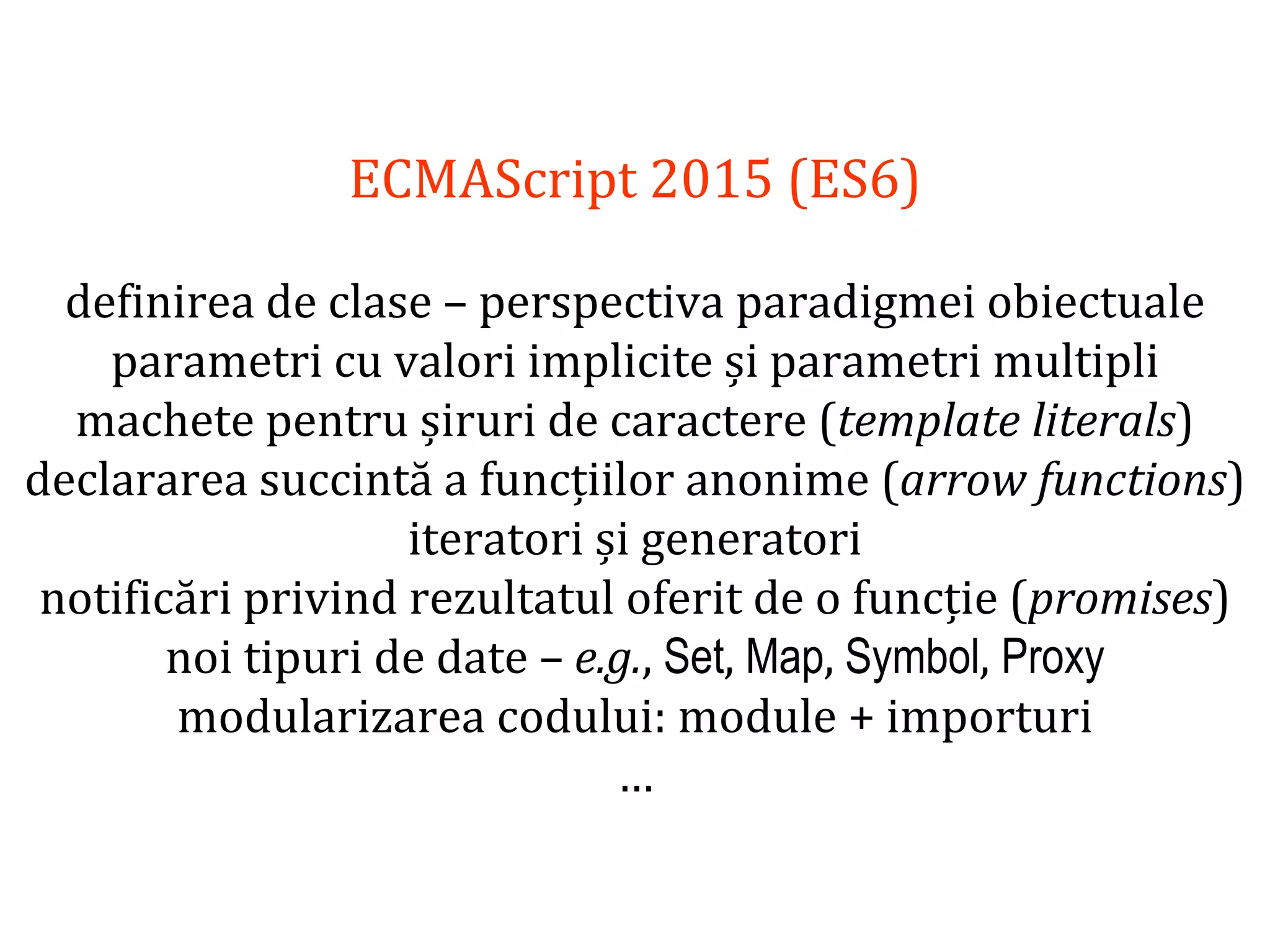 Dr.SabinBuragawww.purl.org/net/busaco
ECMAScript 2015 (ES6)
definirea de clase – perspectiva paradigmei obiectuale
parametri cu valori implicite și parametri multipli
machete pentru șiruri de caractere (template literals)
declararea succintă a funcțiilor anonime (arrow functions)
iteratori și generatori
notificări privind rezultatul oferit de o funcție (promises)
noi tipuri de date – e.g., Set, Map, Symbol, Proxy
modularizarea codului: module + importuri
…
 