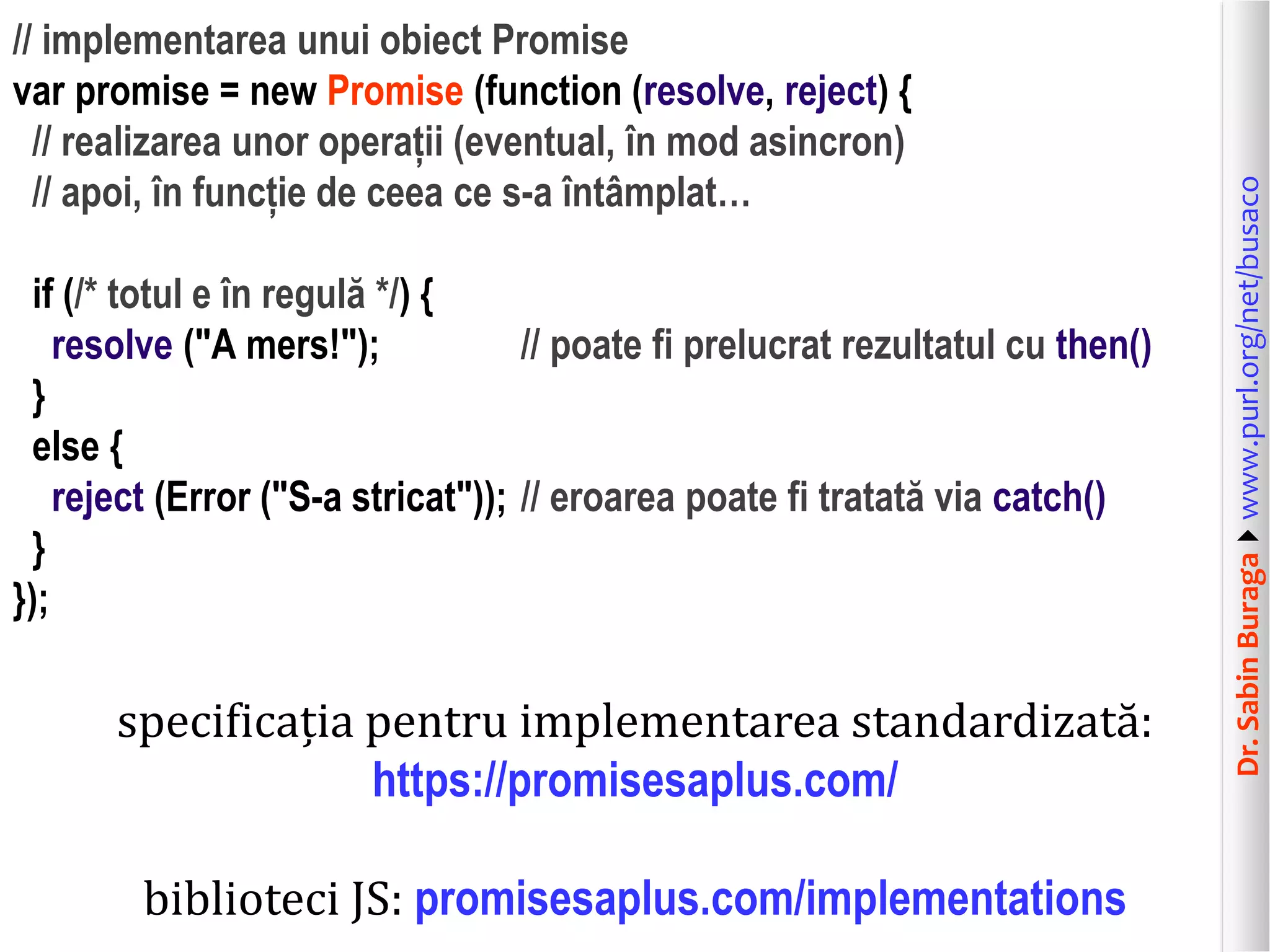 Dr.SabinBuragawww.purl.org/net/busaco
// implementarea unui obiect Promise
var promise = new Promise (function (resolve, reject) {
// realizarea unor operații (eventual, în mod asincron)
// apoi, în funcție de ceea ce s-a întâmplat…
if (/* totul e în regulă */) {
resolve ("A mers!"); // poate fi prelucrat rezultatul cu then()
}
else {
reject (Error ("S-a stricat")); // eroarea poate fi tratată via catch()
}
});
specificația pentru implementarea standardizată:
https://promisesaplus.com/
biblioteci JS: promisesaplus.com/implementations
 