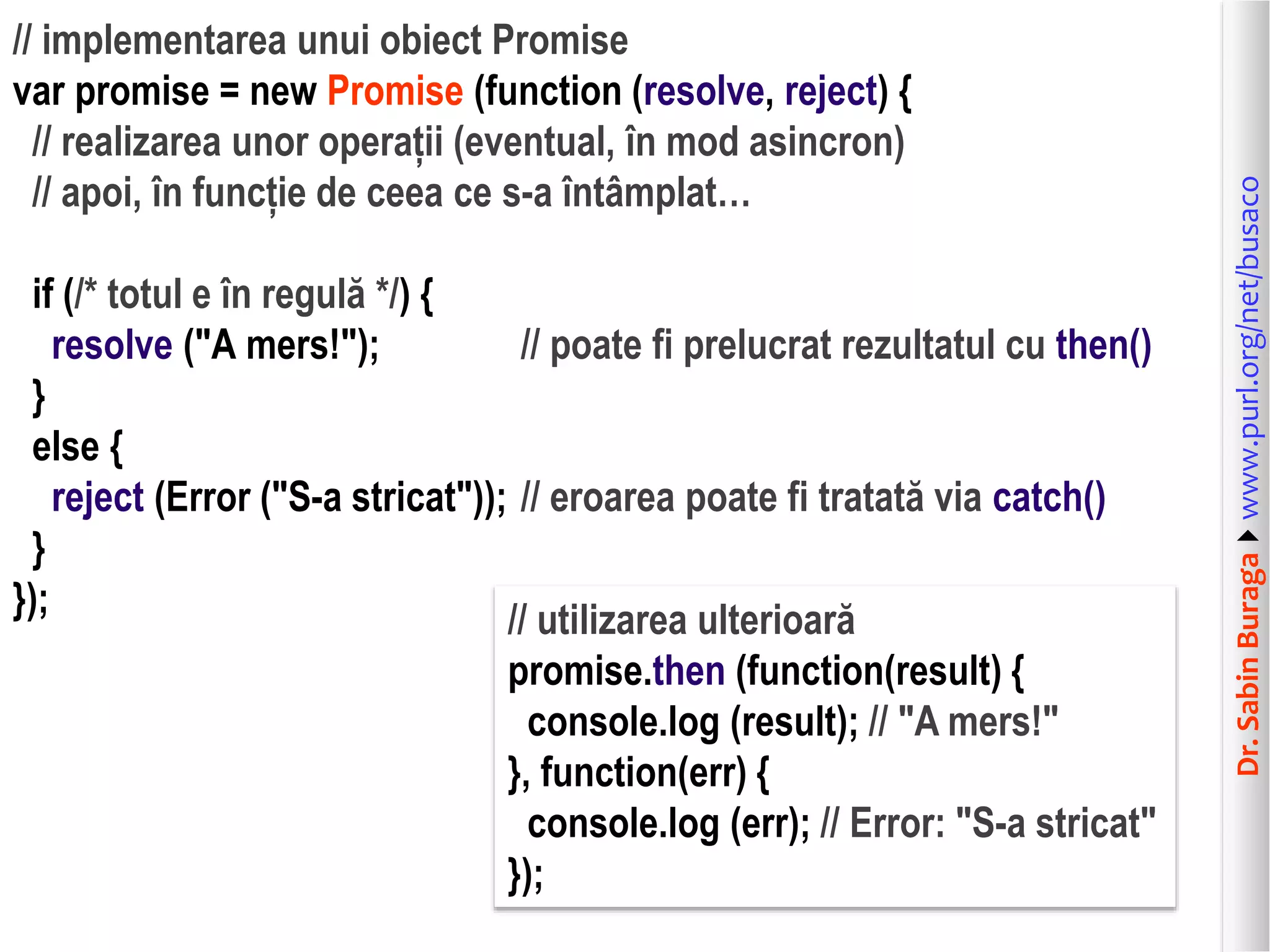 Dr.SabinBuragawww.purl.org/net/busaco
// implementarea unui obiect Promise
var promise = new Promise (function (resolve, reject) {
// realizarea unor operații (eventual, în mod asincron)
// apoi, în funcție de ceea ce s-a întâmplat…
if (/* totul e în regulă */) {
resolve ("A mers!"); // poate fi prelucrat rezultatul cu then()
}
else {
reject (Error ("S-a stricat")); // eroarea poate fi tratată via catch()
}
});
// utilizarea ulterioară
promise.then (function(result) {
console.log (result); // "A mers!"
}, function(err) {
console.log (err); // Error: "S-a stricat"
});
 