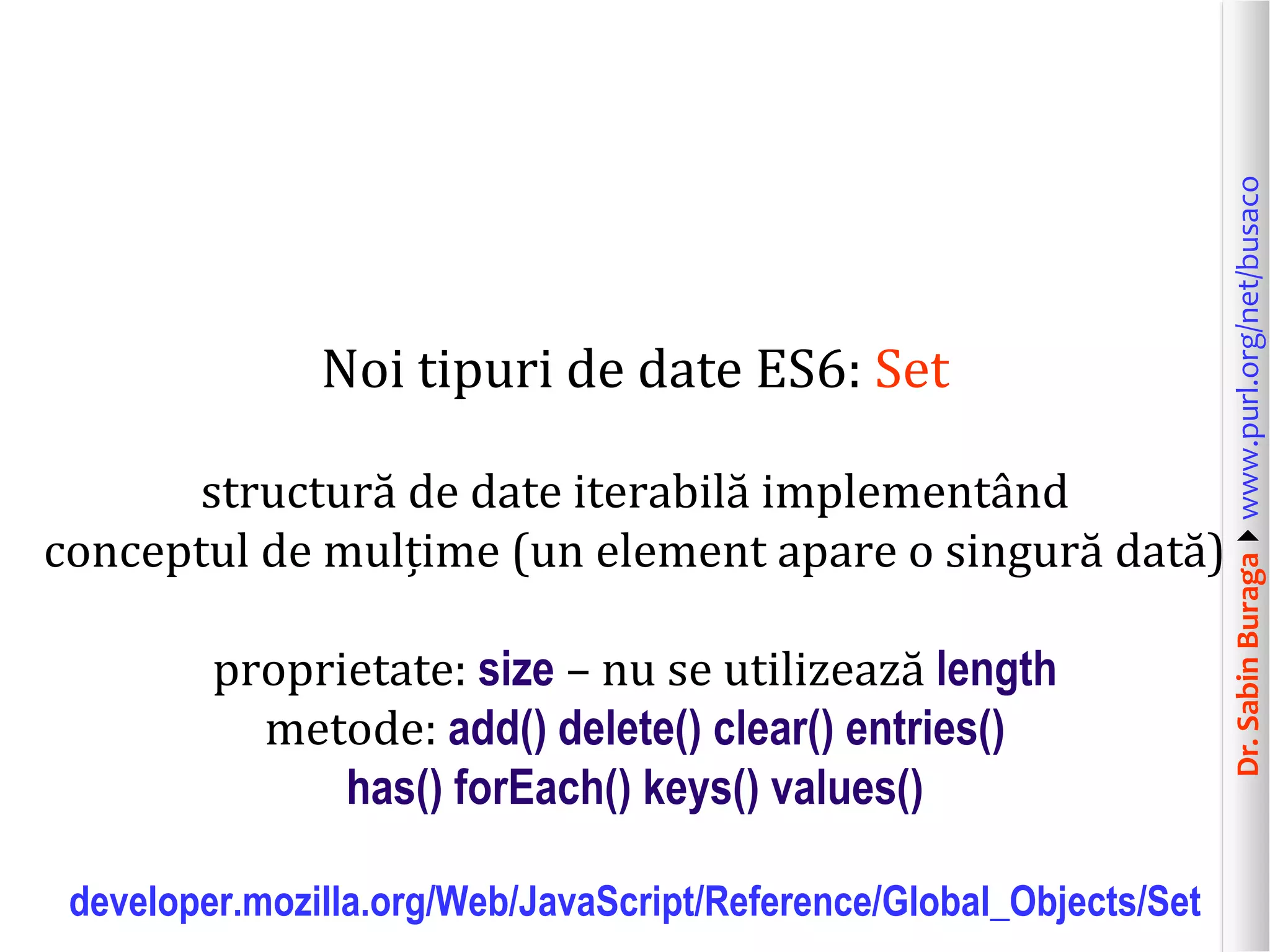 Dr.SabinBuragawww.purl.org/net/busaco
Noi tipuri de date ES6: Set
structură de date iterabilă implementând
conceptul de mulțime (un element apare o singură dată)
proprietate: size – nu se utilizează length
metode: add() delete() clear() entries()
has() forEach() keys() values()
developer.mozilla.org/Web/JavaScript/Reference/Global_Objects/Set
 