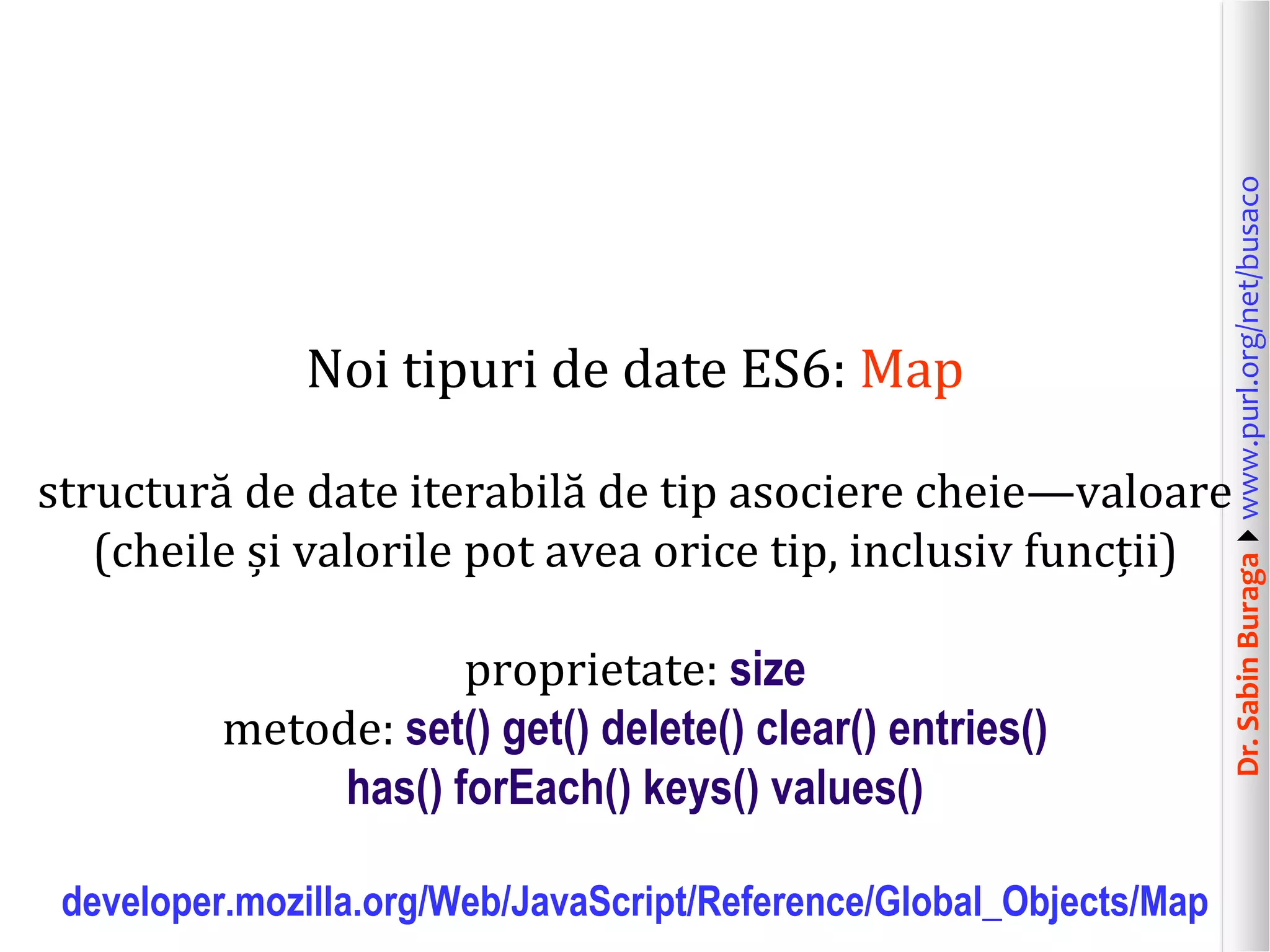 Dr.SabinBuragawww.purl.org/net/busaco
Noi tipuri de date ES6: Map
structură de date iterabilă de tip asociere cheie—valoare
(cheile și valorile pot avea orice tip, inclusiv funcții)
proprietate: size
metode: set() get() delete() clear() entries()
has() forEach() keys() values()
developer.mozilla.org/Web/JavaScript/Reference/Global_Objects/Map
 