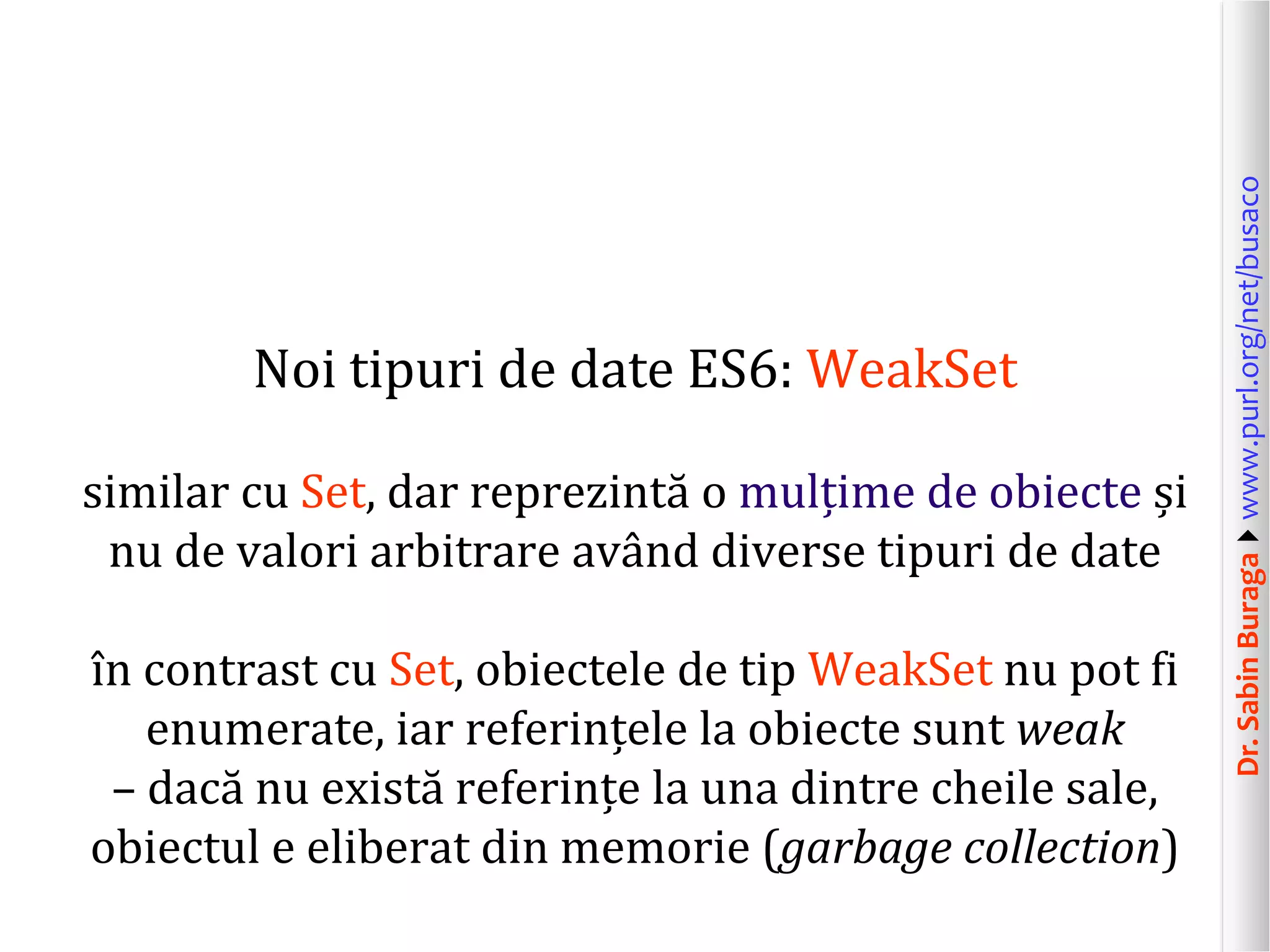 Dr.SabinBuragawww.purl.org/net/busaco
Noi tipuri de date ES6: WeakSet
similar cu Set, dar reprezintă o mulțime de obiecte și
nu de valori arbitrare având diverse tipuri de date
în contrast cu Set, obiectele de tip WeakSet nu pot fi
enumerate, iar referințele la obiecte sunt weak
– dacă nu există referințe la una dintre cheile sale,
obiectul e eliberat din memorie (garbage collection)
 