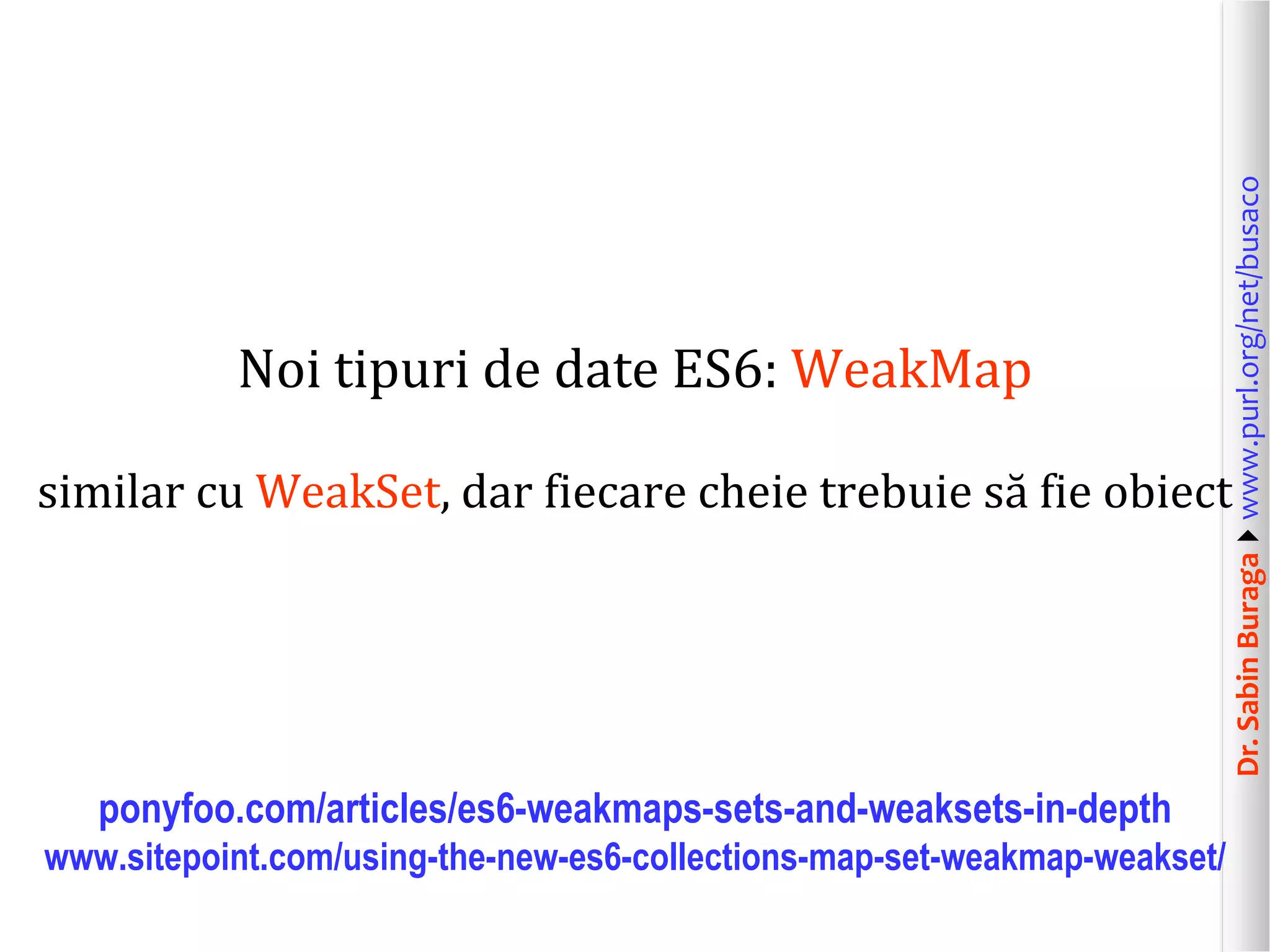 Dr.SabinBuragawww.purl.org/net/busaco
Noi tipuri de date ES6: WeakMap
similar cu WeakSet, dar fiecare cheie trebuie să fie obiect
ponyfoo.com/articles/es6-weakmaps-sets-and-weaksets-in-depth
www.sitepoint.com/using-the-new-es6-collections-map-set-weakmap-weakset/
 