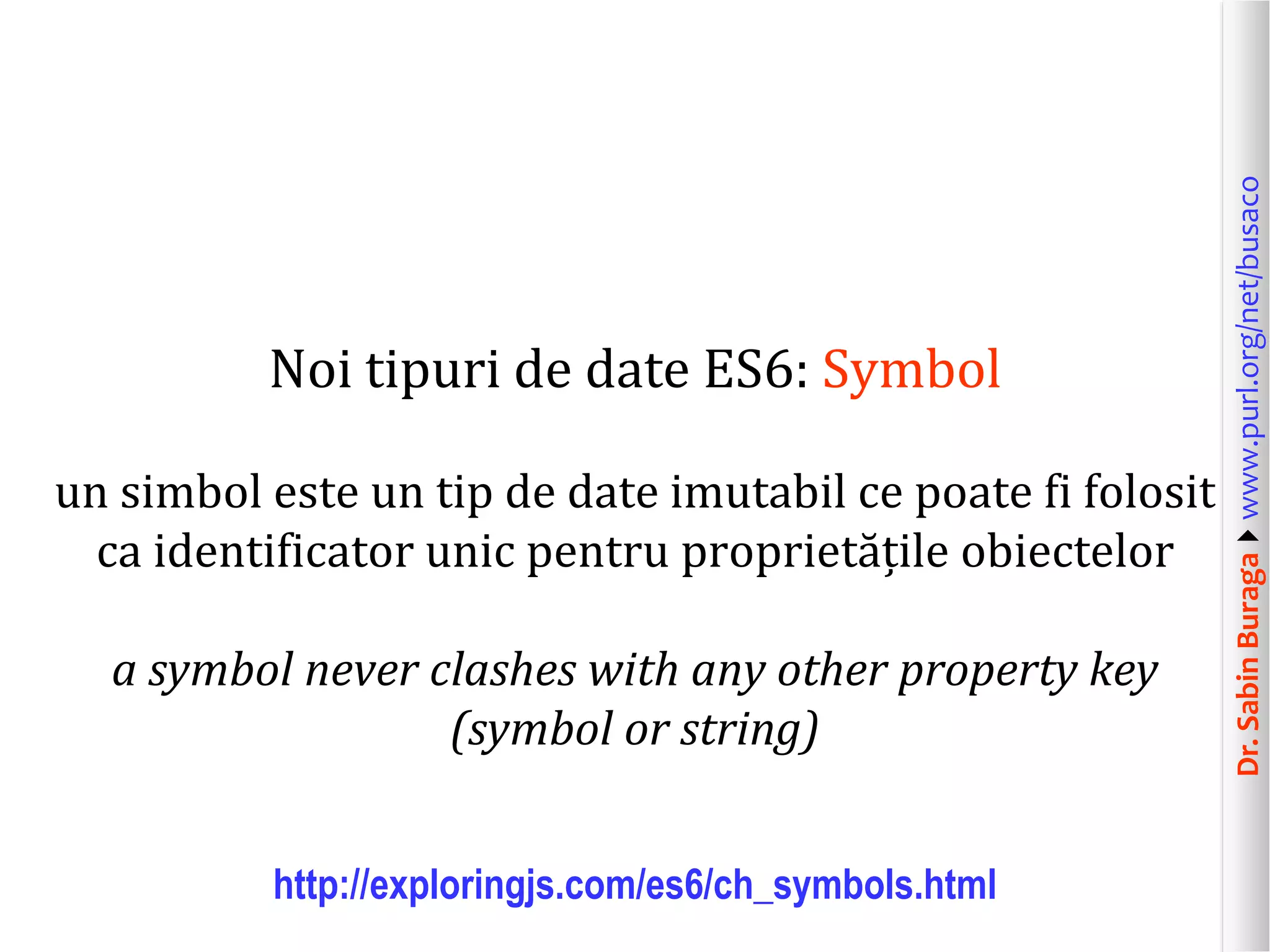 Dr.SabinBuragawww.purl.org/net/busaco
Noi tipuri de date ES6: Symbol
un simbol este un tip de date imutabil ce poate fi folosit
ca identificator unic pentru proprietățile obiectelor
a symbol never clashes with any other property key
(symbol or string)
http://exploringjs.com/es6/ch_symbols.html
 