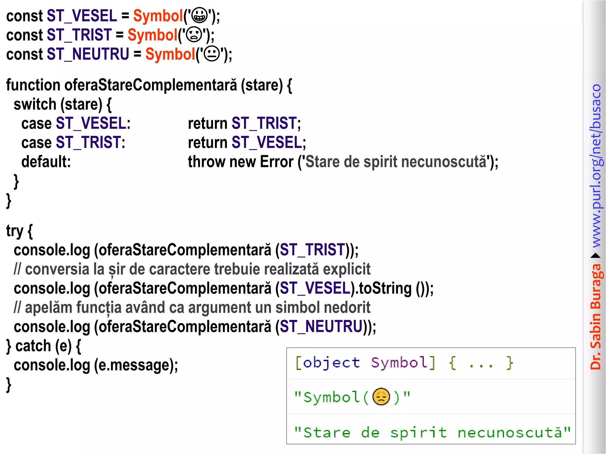 Dr.SabinBuragawww.purl.org/net/busaco
const ST_VESEL = Symbol('😀');
const ST_TRIST = Symbol('😞');
const ST_NEUTRU = Symbol('😐');
function oferaStareComplementară (stare) {
switch (stare) {
case ST_VESEL: return ST_TRIST;
case ST_TRIST: return ST_VESEL;
default: throw new Error ('Stare de spirit necunoscută');
}
}
try {
console.log (oferaStareComplementară (ST_TRIST));
// conversia la șir de caractere trebuie realizată explicit
console.log (oferaStareComplementară (ST_VESEL).toString ());
// apelăm funcția având ca argument un simbol nedorit
console.log (oferaStareComplementară (ST_NEUTRU));
} catch (e) {
console.log (e.message);
}
 