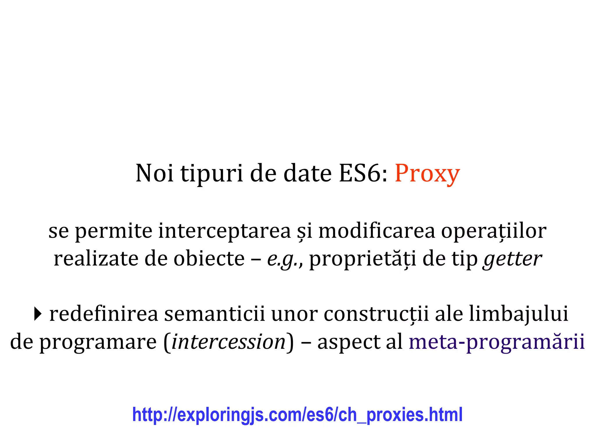 Dr.SabinBuragawww.purl.org/net/busaco
Noi tipuri de date ES6: Proxy
se permite interceptarea și modificarea operațiilor
realizate de obiecte – e.g., proprietăți de tip getter
redefinirea semanticii unor construcții ale limbajului
de programare (intercession) – aspect al meta-programării
http://exploringjs.com/es6/ch_proxies.html
 
