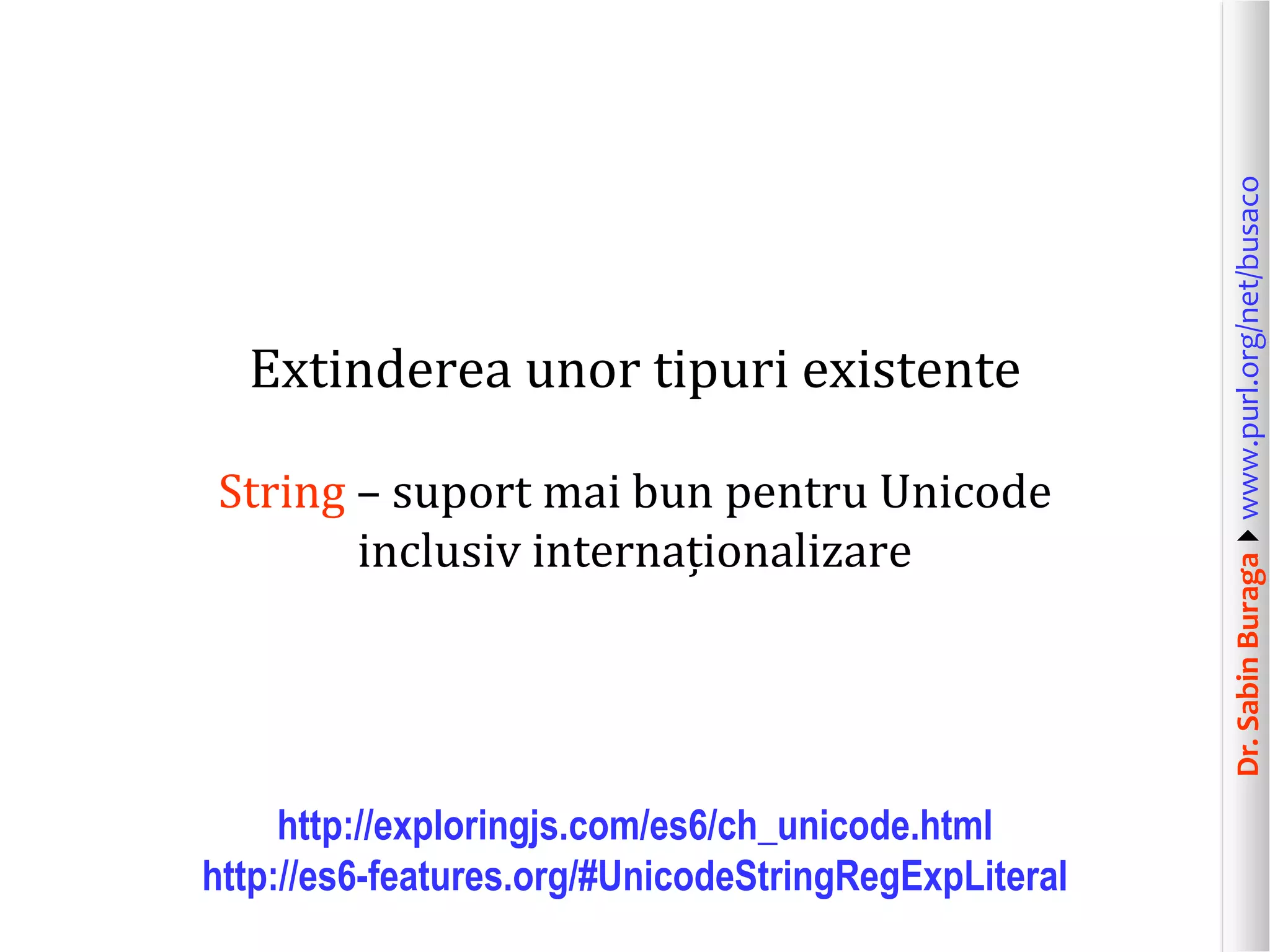 Dr.SabinBuragawww.purl.org/net/busaco
Extinderea unor tipuri existente
String – suport mai bun pentru Unicode
inclusiv internaționalizare
http://exploringjs.com/es6/ch_unicode.html
http://es6-features.org/#UnicodeStringRegExpLiteral
 