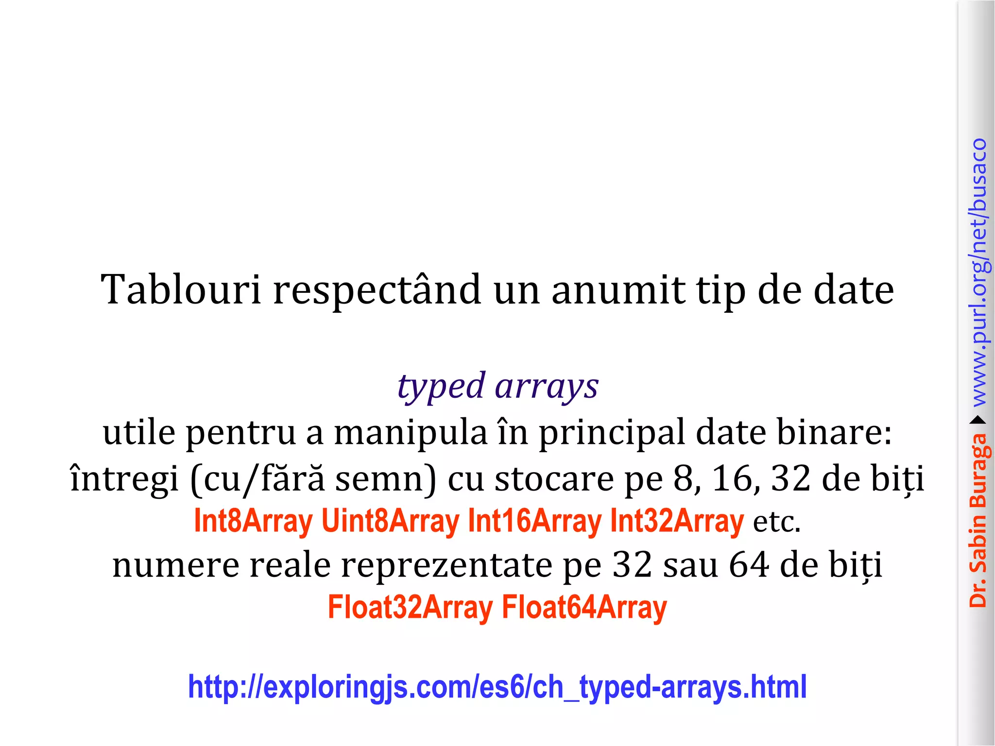 Dr.SabinBuragawww.purl.org/net/busaco
Tablouri respectând un anumit tip de date
typed arrays
utile pentru a manipula în principal date binare:
întregi (cu/fără semn) cu stocare pe 8, 16, 32 de biți
Int8Array Uint8Array Int16Array Int32Array etc.
numere reale reprezentate pe 32 sau 64 de biți
Float32Array Float64Array
http://exploringjs.com/es6/ch_typed-arrays.html
 