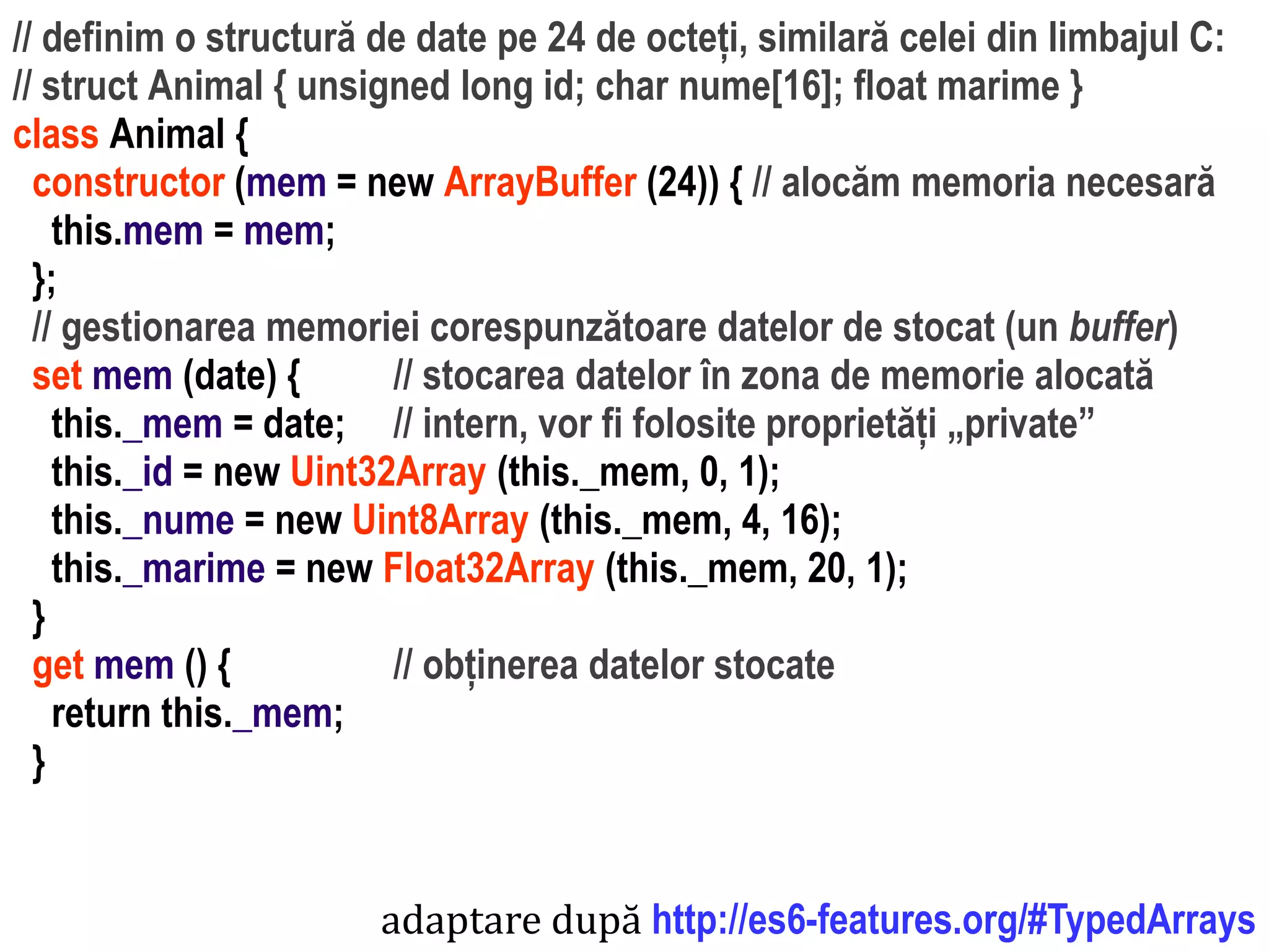 Dr.SabinBuragawww.purl.org/net/busaco
// definim o structură de date pe 24 de octeți, similară celei din limbajul C:
// struct Animal { unsigned long id; char nume[16]; float marime }
class Animal {
constructor (mem = new ArrayBuffer (24)) { // alocăm memoria necesară
this.mem = mem;
};
// gestionarea memoriei corespunzătoare datelor de stocat (un buffer)
set mem (date) { // stocarea datelor în zona de memorie alocată
this._mem = date; // intern, vor fi folosite proprietăți „private”
this._id = new Uint32Array (this._mem, 0, 1);
this._nume = new Uint8Array (this._mem, 4, 16);
this._marime = new Float32Array (this._mem, 20, 1);
}
get mem () { // obținerea datelor stocate
return this._mem;
}
adaptare după http://es6-features.org/#TypedArrays
 