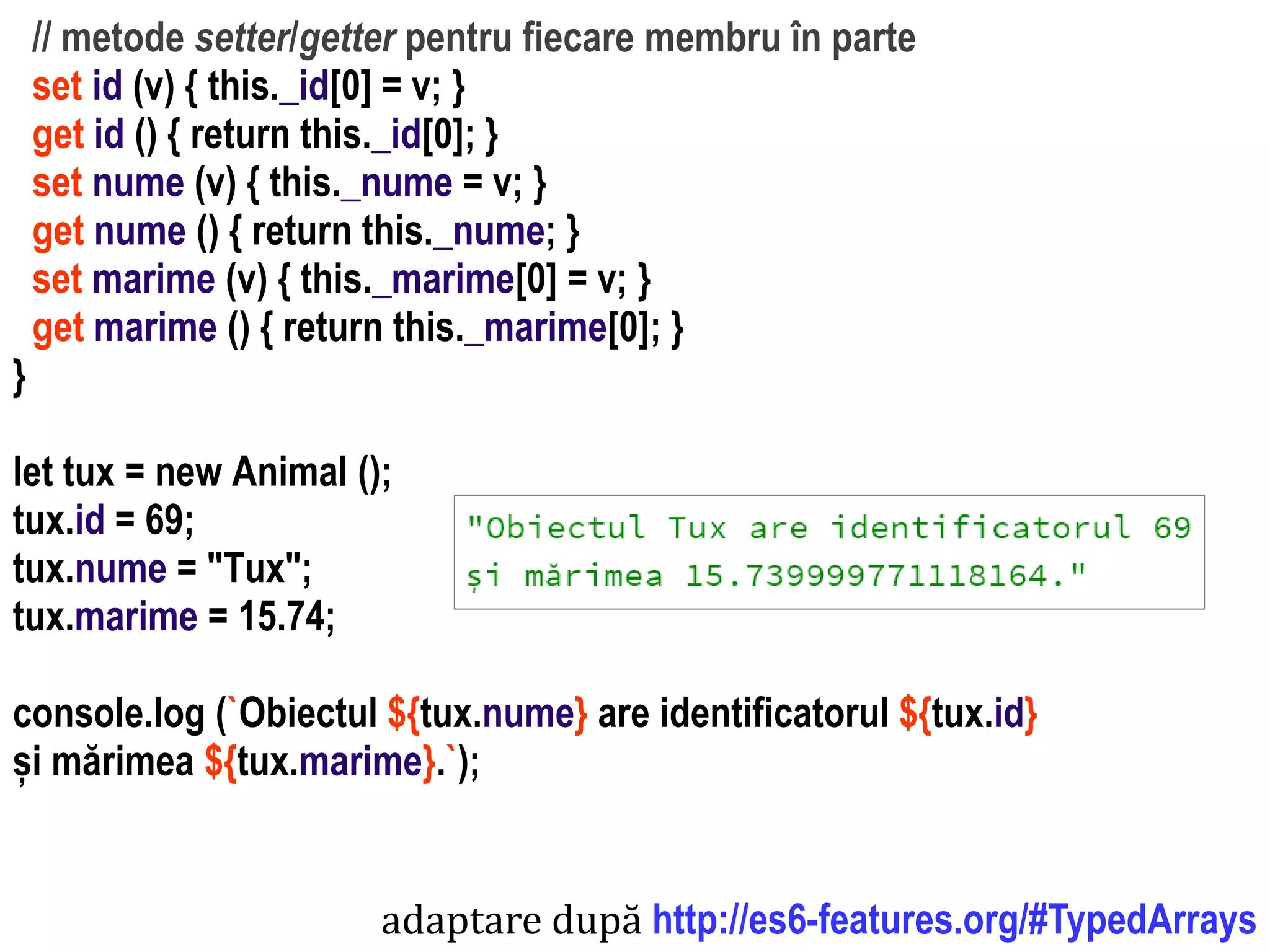 Dr.SabinBuragawww.purl.org/net/busaco
// metode setter/getter pentru fiecare membru în parte
set id (v) { this._id[0] = v; }
get id () { return this._id[0]; }
set nume (v) { this._nume = v; }
get nume () { return this._nume; }
set marime (v) { this._marime[0] = v; }
get marime () { return this._marime[0]; }
}
let tux = new Animal ();
tux.id = 69;
tux.nume = "Tux";
tux.marime = 15.74;
console.log (`Obiectul ${tux.nume} are identificatorul ${tux.id}
și mărimea ${tux.marime}.`);
adaptare după http://es6-features.org/#TypedArrays
 
