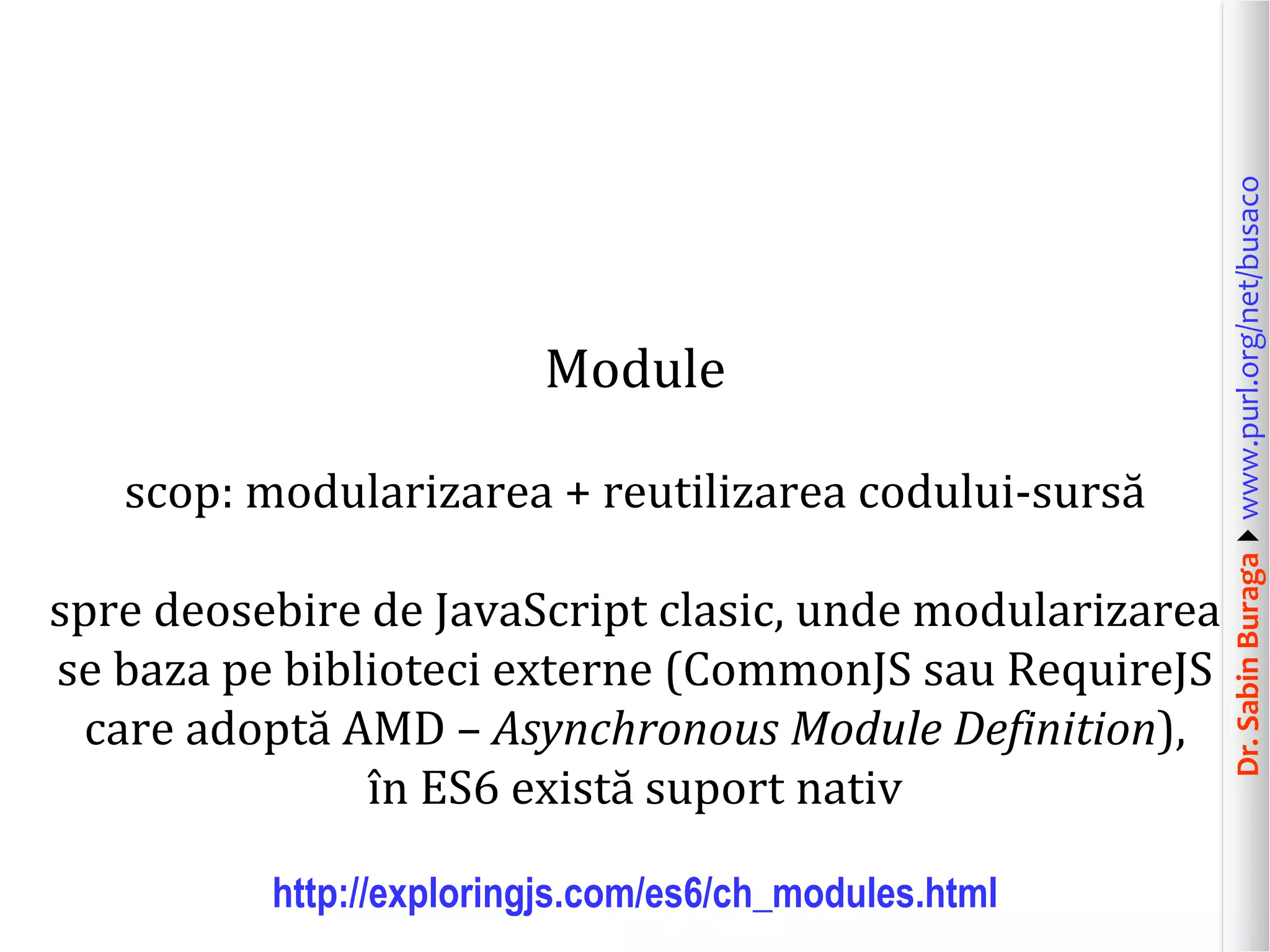 Dr.SabinBuragawww.purl.org/net/busaco
Module
scop: modularizarea + reutilizarea codului-sursă
spre deosebire de JavaScript clasic, unde modularizarea
se baza pe biblioteci externe (CommonJS sau RequireJS
care adoptă AMD – Asynchronous Module Definition),
în ES6 există suport nativ
http://exploringjs.com/es6/ch_modules.html
 