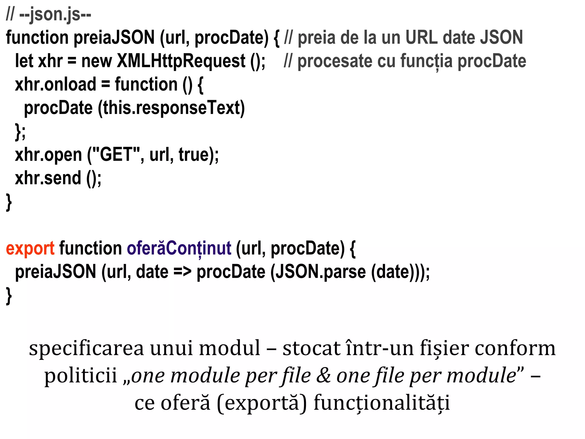 Dr.SabinBuragawww.purl.org/net/busaco
// --json.js--
function preiaJSON (url, procDate) { // preia de la un URL date JSON
let xhr = new XMLHttpRequest (); // procesate cu funcția procDate
xhr.onload = function () {
procDate (this.responseText)
};
xhr.open ("GET", url, true);
xhr.send ();
}
export function oferăConținut (url, procDate) {
preiaJSON (url, date => procDate (JSON.parse (date)));
}
specificarea unui modul – stocat într-un fișier conform
politicii „one module per file & one file per module” –
ce oferă (exportă) funcționalități
 