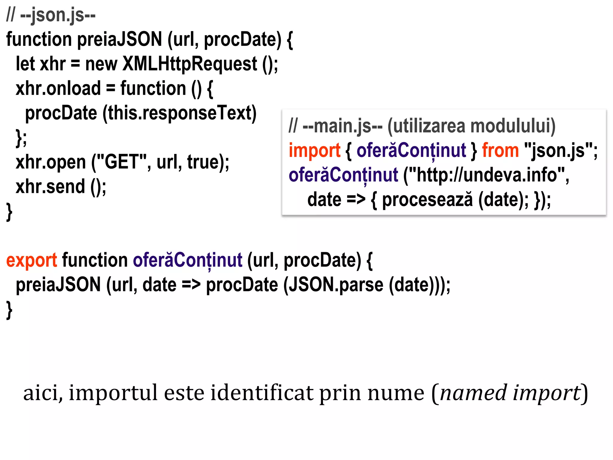 Dr.SabinBuragawww.purl.org/net/busaco
// --json.js--
function preiaJSON (url, procDate) {
let xhr = new XMLHttpRequest ();
xhr.onload = function () {
procDate (this.responseText)
};
xhr.open ("GET", url, true);
xhr.send ();
}
export function oferăConținut (url, procDate) {
preiaJSON (url, date => procDate (JSON.parse (date)));
}
// --main.js-- (utilizarea modulului)
import { oferăConținut } from "json.js";
oferăConținut ("http://undeva.info",
date => { procesează (date); });
aici, importul este identificat prin nume (named import)
 