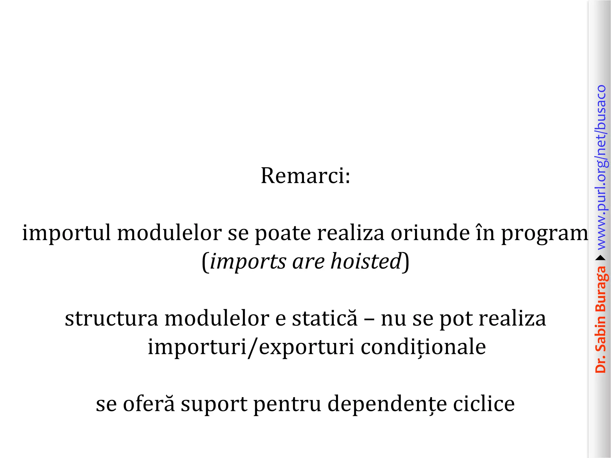 Dr.SabinBuragawww.purl.org/net/busaco
Remarci:
importul modulelor se poate realiza oriunde în program
(imports are hoisted)
structura modulelor e statică – nu se pot realiza
importuri/exporturi condiționale
se oferă suport pentru dependențe ciclice
 
