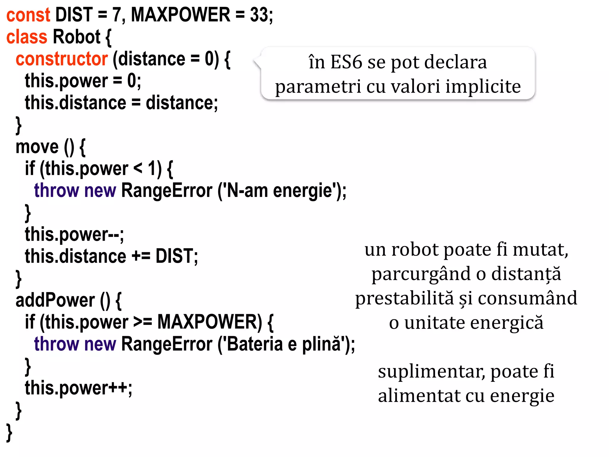 Dr.SabinBuragawww.purl.org/net/busaco
const DIST = 7, MAXPOWER = 33;
class Robot {
constructor (distance = 0) {
this.power = 0;
this.distance = distance;
}
move () {
if (this.power < 1) {
throw new RangeError ('N-am energie');
}
this.power--;
this.distance += DIST;
}
addPower () {
if (this.power >= MAXPOWER) {
throw new RangeError ('Bateria e plină');
}
this.power++;
}
}
un robot poate fi mutat,
parcurgând o distanță
prestabilită și consumând
o unitate energică
suplimentar, poate fi
alimentat cu energie
în ES6 se pot declara
parametri cu valori implicite
 