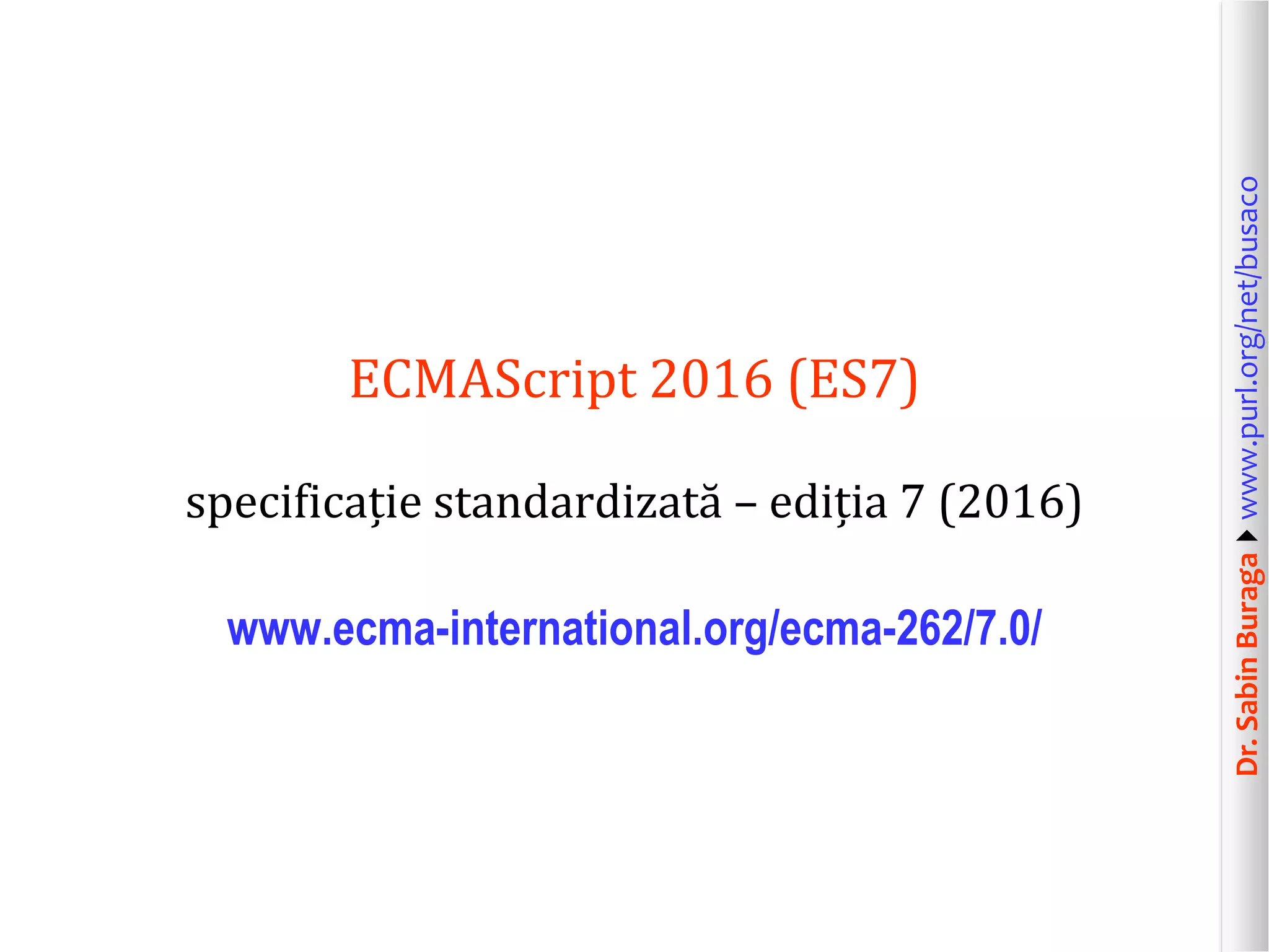 Dr.SabinBuragawww.purl.org/net/busaco
ECMAScript 2016 (ES7)
specificație standardizată – ediția 7 (2016)
www.ecma-international.org/ecma-262/7.0/
 