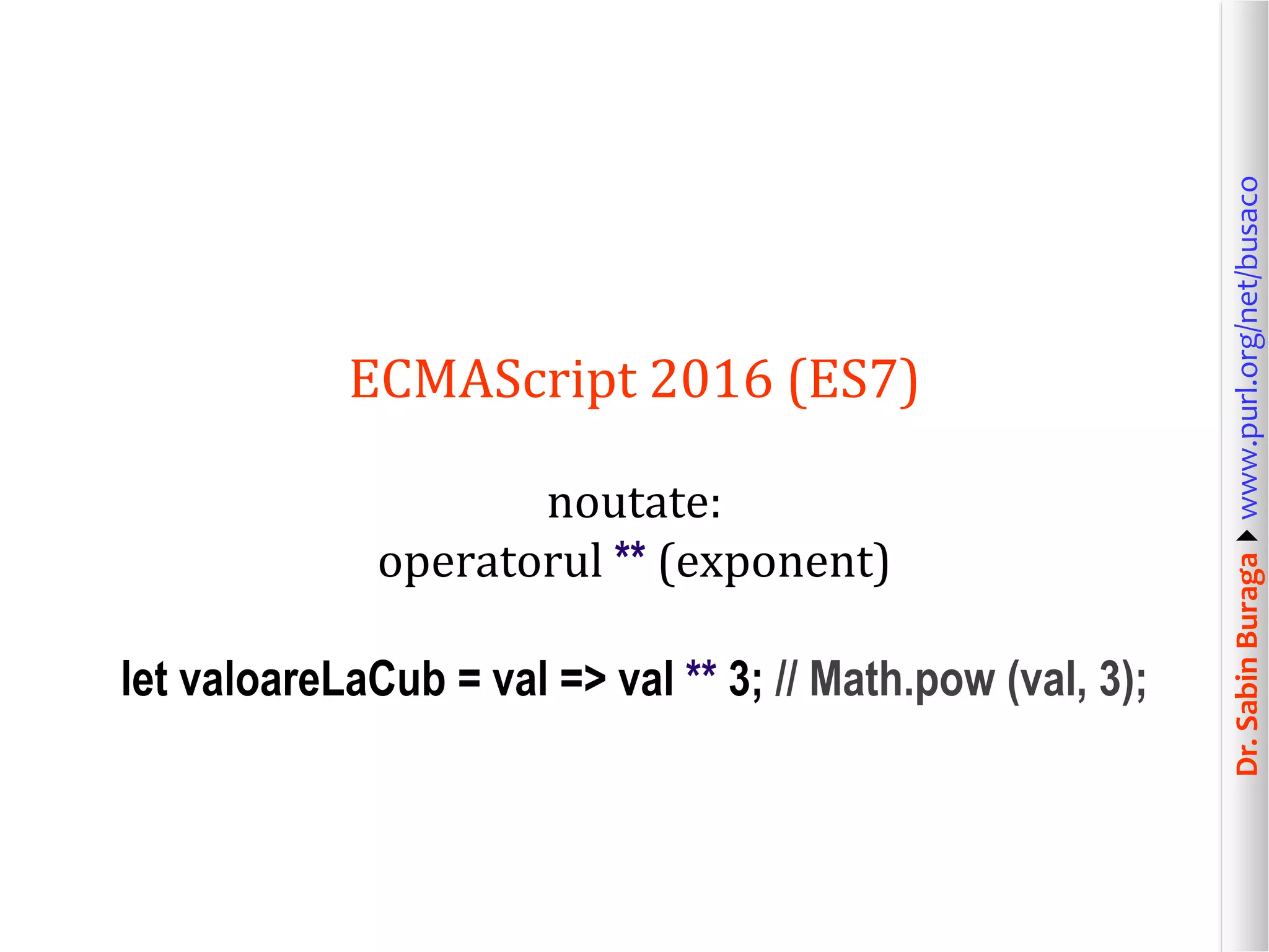 Dr.SabinBuragawww.purl.org/net/busaco
ECMAScript 2016 (ES7)
noutate:
operatorul ** (exponent)
let valoareLaCub = val => val ** 3; // Math.pow (val, 3);
 