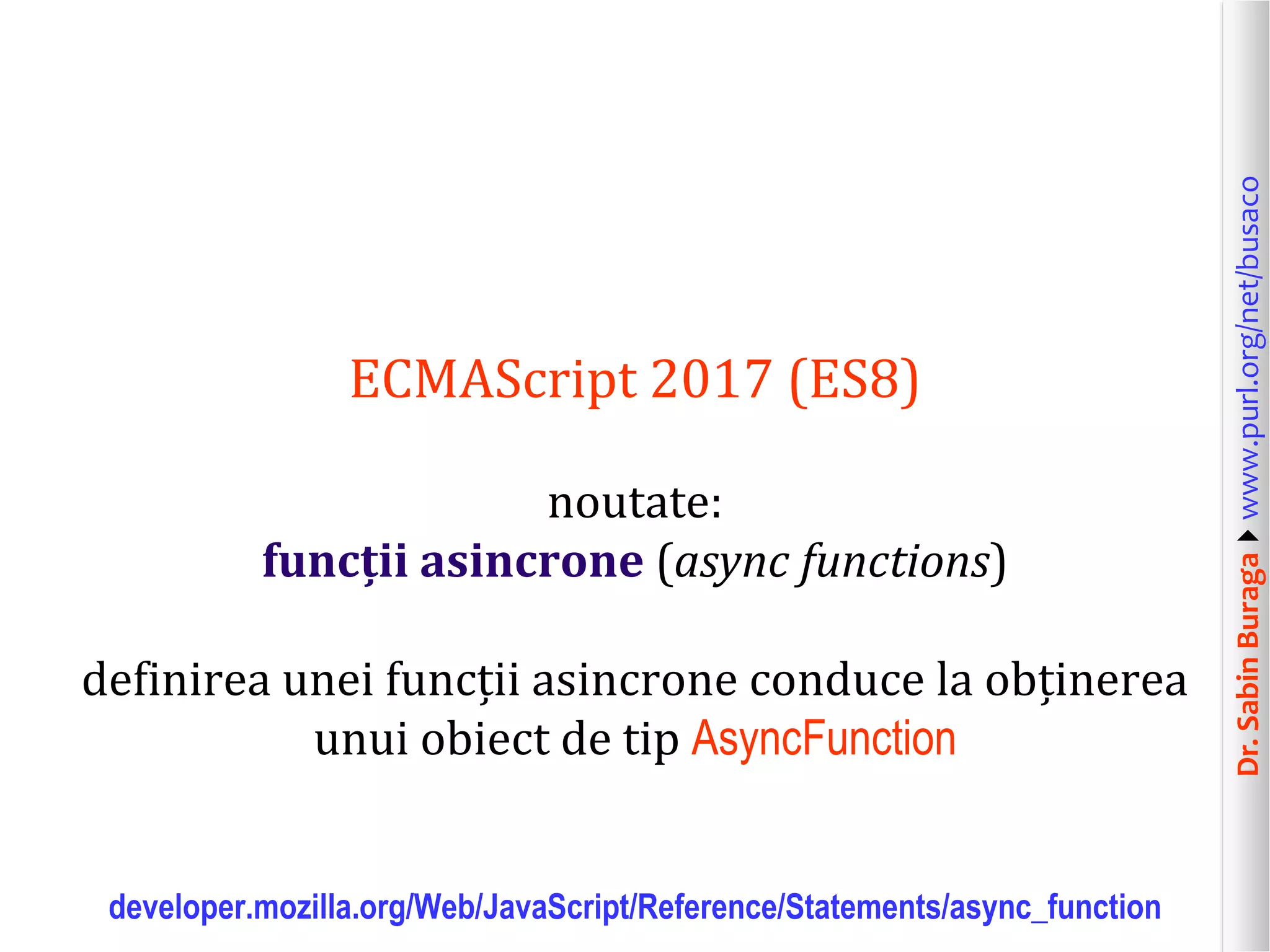 Dr.SabinBuragawww.purl.org/net/busaco
ECMAScript 2017 (ES8)
noutate:
funcții asincrone (async functions)
definirea unei funcții asincrone conduce la obținerea
unui obiect de tip AsyncFunction
developer.mozilla.org/Web/JavaScript/Reference/Statements/async_function
 