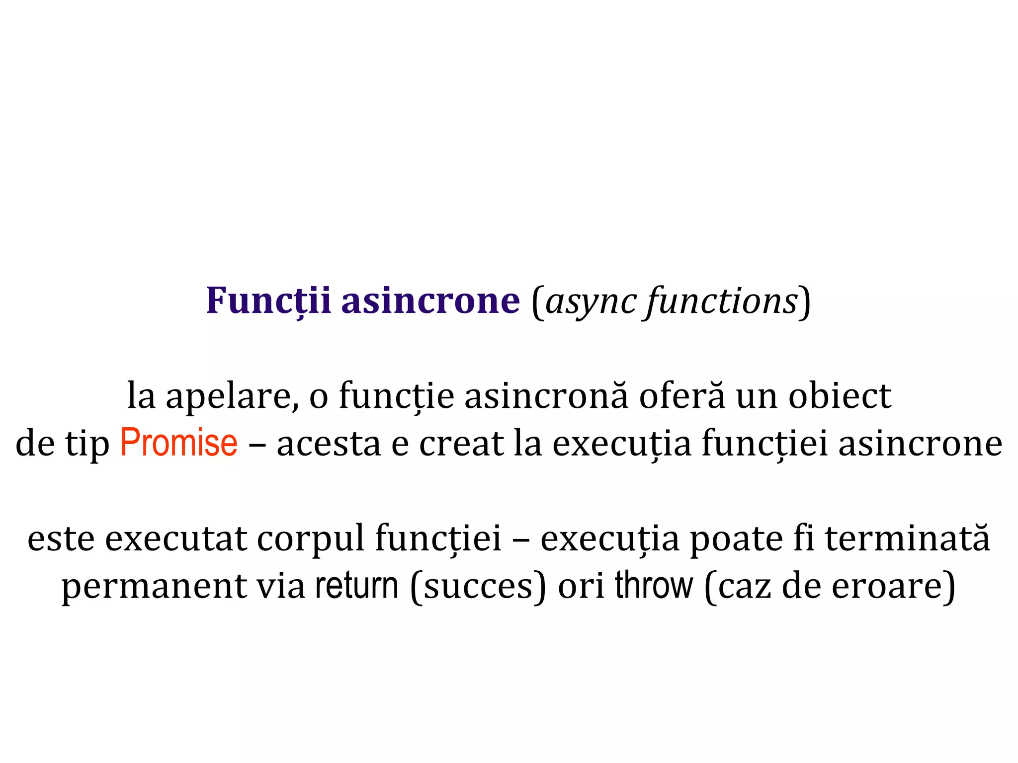 Dr.SabinBuragawww.purl.org/net/busaco
Funcții asincrone (async functions)
la apelare, o funcție asincronă oferă un obiect
de tip Promise – acesta e creat la execuția funcției asincrone
este executat corpul funcției – execuția poate fi terminată
permanent via return (succes) ori throw (caz de eroare)
 