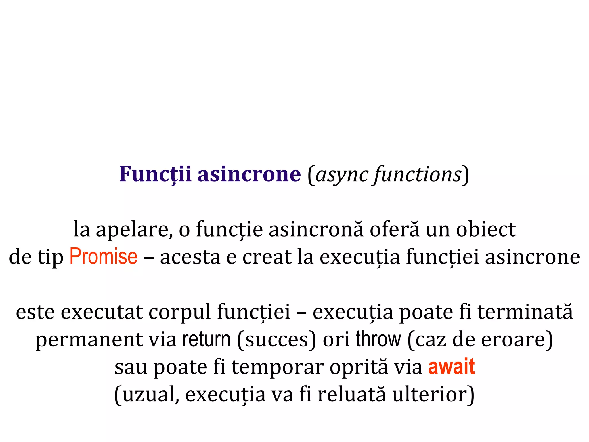 Dr.SabinBuragawww.purl.org/net/busaco
Funcții asincrone (async functions)
la apelare, o funcție asincronă oferă un obiect
de tip Promise – acesta e creat la execuția funcției asincrone
este executat corpul funcției – execuția poate fi terminată
permanent via return (succes) ori throw (caz de eroare)
sau poate fi temporar oprită via await
(uzual, execuția va fi reluată ulterior)
 