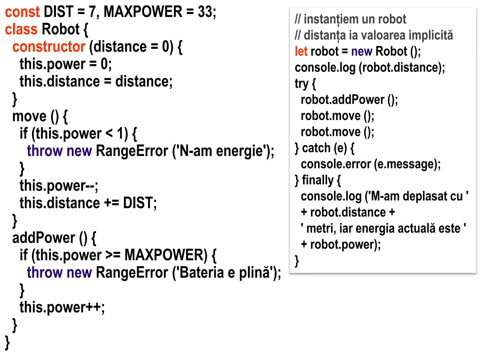 Dr.SabinBuragawww.purl.org/net/busaco
const DIST = 7, MAXPOWER = 33;
class Robot {
constructor (distance = 0) {
this.power = 0;
this.distance = distance;
}
move () {
if (this.power < 1) {
throw new RangeError ('N-am energie');
}
this.power--;
this.distance += DIST;
}
addPower () {
if (this.power >= MAXPOWER) {
throw new RangeError ('Bateria e plină');
}
this.power++;
}
}
// instanțiem un robot
// distanța ia valoarea implicită
let robot = new Robot ();
console.log (robot.distance);
try {
robot.addPower ();
robot.move ();
robot.move ();
} catch (e) {
console.error (e.message);
} finally {
console.log ('M-am deplasat cu '
+ robot.distance +
' metri, iar energia actuală este '
+ robot.power);
}
 