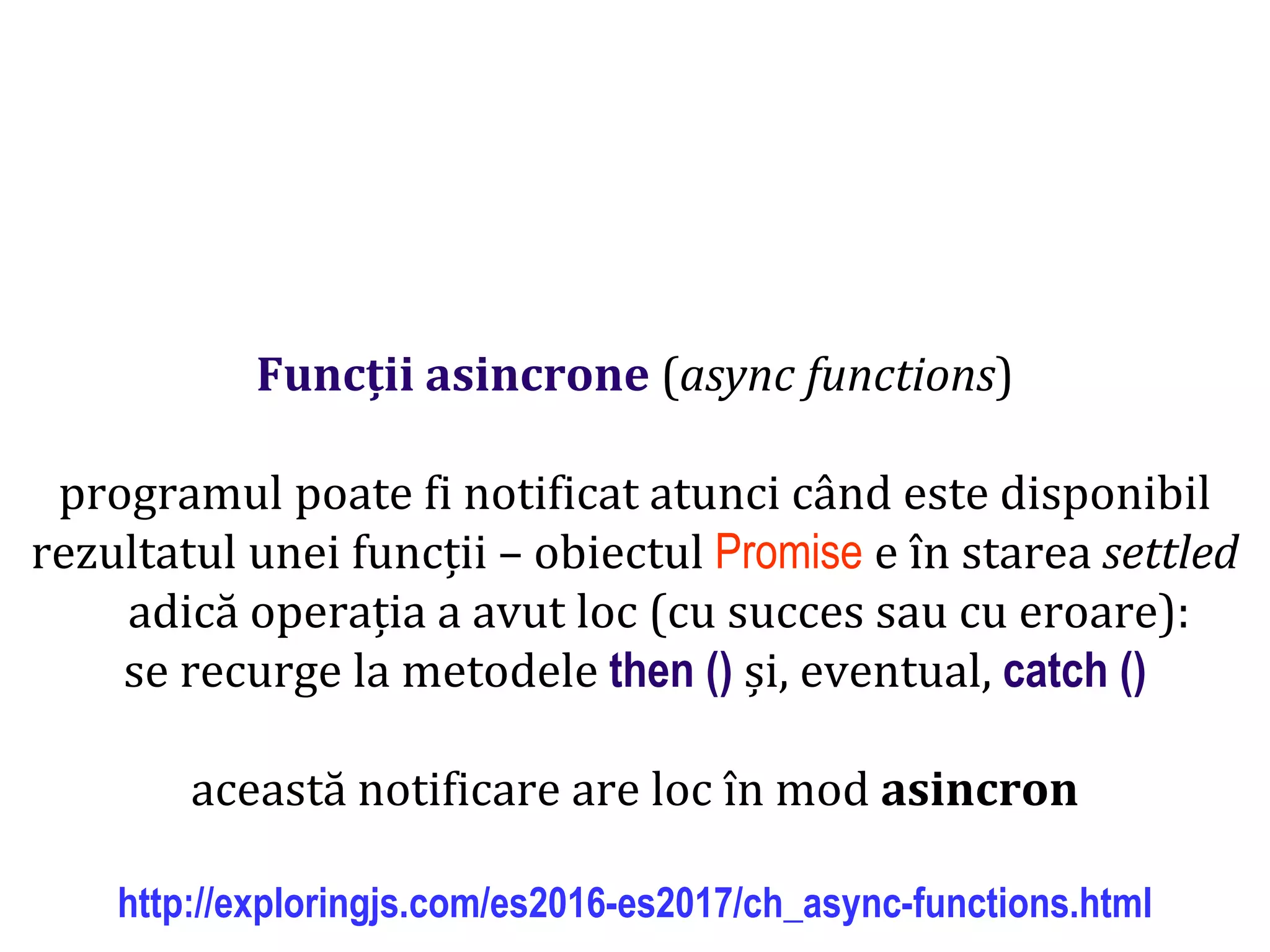 Dr.SabinBuragawww.purl.org/net/busaco
Funcții asincrone (async functions)
programul poate fi notificat atunci când este disponibil
rezultatul unei funcții – obiectul Promise e în starea settled
adică operația a avut loc (cu succes sau cu eroare):
se recurge la metodele then () și, eventual, catch ()
această notificare are loc în mod asincron
http://exploringjs.com/es2016-es2017/ch_async-functions.html
 