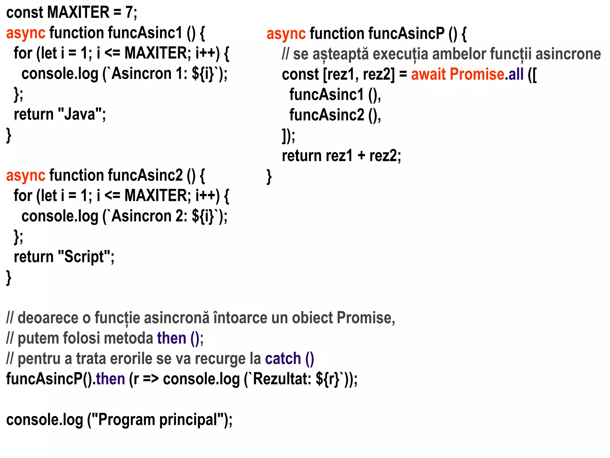 Dr.SabinBuragawww.purl.org/net/busaco
const MAXITER = 7;
async function funcAsinc1 () {
for (let i = 1; i <= MAXITER; i++) {
console.log (`Asincron 1: ${i}`);
};
return "Java";
}
async function funcAsinc2 () {
for (let i = 1; i <= MAXITER; i++) {
console.log (`Asincron 2: ${i}`);
};
return "Script";
}
// deoarece o funcție asincronă întoarce un obiect Promise,
// putem folosi metoda then ();
// pentru a trata erorile se va recurge la catch ()
funcAsincP().then (r => console.log (`Rezultat: ${r}`));
console.log ("Program principal");
async function funcAsincP () {
// se așteaptă execuția ambelor funcții asincrone
const [rez1, rez2] = await Promise.all ([
funcAsinc1 (),
funcAsinc2 (),
]);
return rez1 + rez2;
}
 