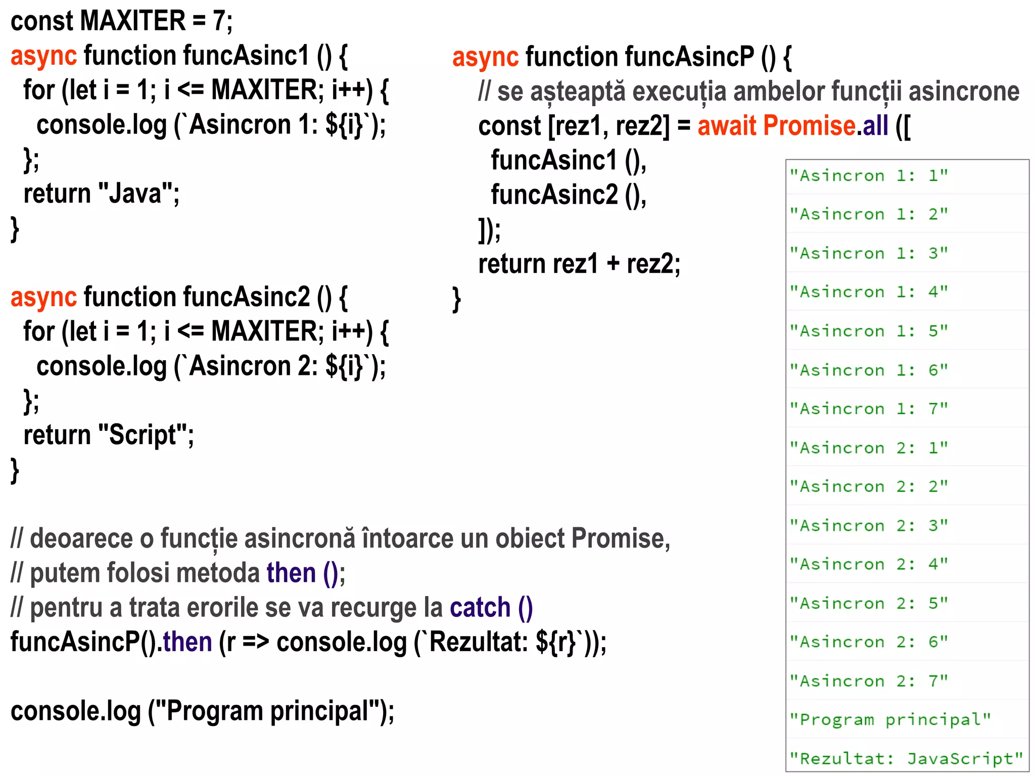 Dr.SabinBuragawww.purl.org/net/busaco
const MAXITER = 7;
async function funcAsinc1 () {
for (let i = 1; i <= MAXITER; i++) {
console.log (`Asincron 1: ${i}`);
};
return "Java";
}
async function funcAsinc2 () {
for (let i = 1; i <= MAXITER; i++) {
console.log (`Asincron 2: ${i}`);
};
return "Script";
}
// deoarece o funcție asincronă întoarce un obiect Promise,
// putem folosi metoda then ();
// pentru a trata erorile se va recurge la catch ()
funcAsincP().then (r => console.log (`Rezultat: ${r}`));
console.log ("Program principal");
async function funcAsincP () {
// se așteaptă execuția ambelor funcții asincrone
const [rez1, rez2] = await Promise.all ([
funcAsinc1 (),
funcAsinc2 (),
]);
return rez1 + rez2;
}
 